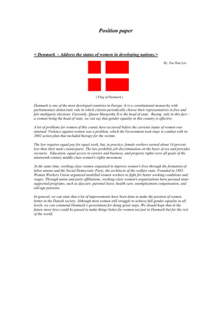                                               Position paper<br />< Denmark  - Address the status of women in developing nations.><br />                                                                                                                                                <br />1828800-635                                                                                                                                                         By. Tae Hun Lee<br />                                                                         ( Flag of Denmark )<br />Denmark is one of the most developed countries in Europe. It is a constitutional monarchy with parliamentary democratic rule in which citizens periodically choose their representatives in free and fair multiparty elections. Currently, Queen Margrethe II is the head of state.  Basing  only in this fact – a woman being the head of state, we can say that gender equality in this country is effective.<br />A lot of problems for women of this county have occurred before the currents status of women was attained. Violence against women was a problem, which the Government took steps to combat with its 2002 action plan that included therapy for the victims.<br />The law requires equal pay for equal work, but, in practice, female workers earned about 14 percent less than their male counterparts. The law prohibits job discrimination on the basis of sex and provides recourse.  Education, equal access to careers and business, and property rights were all goals of the nineteenth century middle-class women's rights movement. <br />At the same time, working-class women organized to improve women's lives through the formation of labor unions and the Social Democratic Party, the architects of the welfare state. Founded in 1885, Women Workers Union organized unskilled women workers to fight for better working conditions and wages. Through union and party affiliations, working-class women's organizations have pursued state-supported programs, such as daycare, parental leave, health care, unemployment compensation, and old-age pensions.<br />In general, we can state that a lot of improvements have been done to make the position of women better in the Danish society. Although most women still struggle to achieve full gender equality in all levels, we can commend Denmark’s government for doing great steps. We should hope that in the future more laws could be passed to make things better for women not just in Denmark but for the rest of the world.<br />