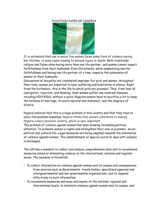 POSITION PAPER OF NIGERIA<br />It is estimated that one in every five women faces some form of violence during her lifetime, in some cases leading to serious injury or death. Both traditional religion and Islam allow having more than one life partner, and women cannot expect faithfullness from their husbands. Even Christianity, while emphasizing marital faithfullness and having one life partner at a time, expects the submission of women to their husbands.<br />Discussions of sexuality are considered improper for girls and women, throughout their lives, women are expected to bear suffering and humiliation in silence. Right from the birthplace, this is the life to which girls are groomed. Thus, from fear of castigation, rejection, and shaming, most women suffer any venereal diseases, including HIV/AIDS, without a word. Nigerian women have to sacrifice a lot to keep the holiness of marriage, to avoid reproval and dishonour, and the disgrace of divorce.  <br />Nigeria believes that this is a huge problem in this country and that they have to solve this problem somehow. Nigeria thinks that women contribute to making Nigeria a more peaceful country, which is very important. <br />The problem of violence against women has been drawing increasing political attention. To promote women's rights and strengthen their role in economic, social, political and cultural life. Legal measures are being adopted towards the elimination of violence against women. The establishment of special courts to deal with violence is envisaged.<br />The UN has a mandate to collect and analyze comprehensive data and to recommend measures aimed at eliminating violence at the international, national and regional levels. The mandate is threefold:<br />To collect information on violence against women and its causes and consequences from sources such as Governments, treaty bodies, specialized agencies and intergovernmental and non-governmental organizations, and to respond effectively to such information;<br />To recommend measures and ways and means, at the national, regional and international levels, to eliminate violence against women and its causes, and to remedy its consequences;<br />To work closely with other special reporters, special representatives, working groups and independent experts of the Commission on Human Rights.<br />Some of the Resolutions to this matter:<br />,[object Object]