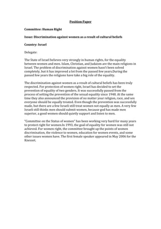 Position Paper<br />Committee: Human Right<br />Issue: Discrimination against women as a result of cultural beliefs <br />Country: Israel<br />Delegate:<br />The State of Israel believes very strongly in human rights, for the equality between women and men. Islam, Christian, and Judaism are the main religions in Israel. The problem of discrimination against women hasn’t been solved completely, but it has improved a lot from the passed few years. During the passed few years the religions have take a big role of the equality.<br />The discrimination against women as a result of cultural beliefs has been truly respected. For protection of women right, Israel has decided to set the prevention of equality of two genders. It was successfully passed from the process of setting the prevention of the sexual equality since 1948. At the same time they also announced the provision of no matter your religion, race, and sex everyone should be equally treated. Even though the prevention was successfully made, but there are a few Israeli still treat women not equally as men. A very few Israeli still thinks men should submit women, because god has made men superior, a good women should quietly support and listen to men. <br />“Committee on the Status of women” has been working very hard for many years to protect right for women. In 1993, the goal of equality for women was still not achieved. For women right, the committee brought up the points of women discrimination, the violence to women, education for women events, and some other issues women have. The first female speaker appeared in May 2006 for the Knesset.<br />