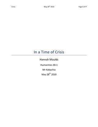 In a Time of Crisis<br />Hannah Moulds<br />Humanities 30-1<br />Mr Kabachia<br />May 28th 2010<br />There have been times in our history where a country has found itself in great turmoil and distress; this is often due to an economic crisis. In these times, people are desperate for someone to help them regain strength and power as a nation. The Great Depression was a time where people were starving, unemployed and had almost lost all hope. There was one man who offered help to America to get them out of the depression; this man was Franklin Roosevelt. In his first inaugural address in 1933 he stated, “I shall ask the Congress for the one remaining instrument to meet the crisis- broad Executive power to wage a war against the emergency, as great as the power that would be given to me if we were in fact invaded by a foreign foe.” The emergency stated is the Great Depression, and Roosevelt wanted to wage a war against this crisis. Roosevelt began to enforce his idea of the New Deal. This was when modern liberalism came into action; labour standards started to take place as well as regulations on the economy, such as on the stock market. With these new rules and regulations, Roosevelt felt he could decrease the unemployment rates and increase the living standards of the nation. In order to fix the economy, Roosevelt’s supported the idea of Keynesian Economics; this was an idea that John M. Keynes came up with in order to soften the effect of the market cycle.  Some countries have not used modern liberalism ideologies or Keynesian Economics in order to improve the nation after a crisis, they used the opposite; the rejection of liberalism. Rejecting liberalism should never be a permanent solution to the countries problems; it could work as long as it is only temporary. There have been times in our history where countries have rejected liberalism in order to regain power and stability, but have failed to regain liberal ideologies. The extent in which we should embrace modern liberalism is when trying to maintain stability and growth within a nation; but if there is a time where the country is in crisis and liberalism must be temporarily rejected, it should be done according to the severity of the situation.<br />Some people may feel that rejecting any aspect of liberalism goes against what being a liberal country is; a country with freedom and rights. They will say that it is our right to choose whether or not we want to give up these liberal principles. But sometimes people must consider liberalism with a collective ideology instead of an individualist ideology. Modern liberalism is modifying classical liberalism, and it focuses more on the collective. Welfare state is a principle of liberalism that allows for the government to ensure people are being cared for, as well as making sure that the society is being maintained. There are times where our freedoms aren’t worth protecting if the collective will suffer from us doing so. In 1914, Canada introduced the War Measures Act, this act allowed the government to limit the freedom of Canada if there a threat of war or invasion. CITATION Den10  4105  (Smith, 2010) Even though modern liberalism was not recognized at this time, it still shows that even a liberal country feels the need to temporarily reject liberalism in a time of crisis. Modern liberalism can be treated the same, since it is just a modified version of classical liberal ideologies. There will be times where a crisis has become so bad that no matter what modern liberalism principles are put in place, rejecting them is the only way out. People must understand that we have to do whatever it takes to ensure our nation is protected and thriving.<br />After World War One, Germany was forced to accept responsibility for the conflict and was liable for all material damages and had large reparation payments. CITATION Uni10  4105  (Museum, 2010) The country was left with a large amount of debt as well as the living conditions had dropped dramatically. The German people were desperate for a strong government leader who could rebuild their country to the power it once was. Hitler was this revolutionary man; he gained many people’s trust by using propaganda. He promised to transform their country to the strong and powerful nation it should be. The citizens of Germany gave up the rights and freedoms in order for these changes to occur. But giving up their rights left them in a position so that they could no longer oppose Hitler and the Nazi’s. The major rejections of liberalism in fascist Germany were individual rights and freedoms, rule of law, and even the modern liberal principle, human rights. Human rights were introduced to society to allow for people to have life and liberty and equality before the law, but in Germany during WWII many aspects of these rights no longer applied, especially during the Holocaust. This was a time where rejecting aspects of liberalism in order to recover from a crisis, failed. The people did not understand the severity of giving up their most vital principle of liberalism, their rights, to a man whose plans to save Germany were going too far. Even though Germany was in such a crisis after WWI and they were desperate to recover, rejecting liberalism was not the solution many people were looking for. This should have been a time, like when the Great Depression hit, where modern liberalism should pursued. Acts and laws should have been put into place so that people could be employed and living conditions could improve, rather than blaming problems on certain group and taking away the rights of its citizens.<br />The Great Depression was the starting point of modern liberalism in many societies. After WWI, many countries struggled to regain their wealth and stability, and many of their economies crashed. On what is known as Black Tuesday (October 29th, 1929), the stock market crashed in the United States of America. This crash of the economy left people unemployed and starving. This was when the government became more involved in the economy as well as in society as a whole.  CITATION Jen10  4105 (Rosenburg, 2010) Franklin D. Roosevelt was the man that the American citizens felt would solve their anguish. His first act as President was to close down all of the banks, and did not allow for them to reopen until they were stabilized. CITATION Jen10  4105  (Rosenburg, 2010) Roosevelt then started his New Deal action plan. These plans were set in place to help farmers, as well as solve the unemployment by hiring people for different projects.  CITATION Jen10  4105 (Rosenburg, 2010) In order to help the economy, Roosevelt turned to the idea of Keynesian Economics, this was a plan that is meant to soften the effect of market cycles but also preserve the essential freedoms of the free market. This idea encourages more spending when a recession hits, and when the economy is booming, the government should higher taxes and save money for when an economic crisis occurs again.  Roosevelt was known to the people for his care for the common man, and people truly felt that he was easing the pain of the depression.  CITATION Jen10  4105 (Rosenburg, 2010) Embracing modern liberalism in a time like the Great Depression was essential in order for the society and economy to become more stable. Even though Roosevelt’s New Deal did not fix the economy, it was good start towards further progress for the people in the United States of America. <br />Introducing modern liberalism into a nation that is in a crisis can help stabilize the country as well as encourage economic growth. If there are times where some aspects of liberalism must be rejected in order for the nation to be protected, as well as its people, then it should be done with the greatest thought and care. Rejecting the rights of the people can turn into a catastrophe as we have seen in fascist Germany in WWI. The people were so desperate for change that they went along with a radical idea that turned into one of the most catastrophic events in our history. When Canada issued the War Measures Act, they were trying to protect the people from war and terrorism. It was only set into action when there was a threat to our citizens and it was essential for their protection. This act did not permanently remove the rights of the people, and this is the key to success of rejecting liberalism. The Great depression is an example where embracing modern liberalism works at its peak. There was desperation in America, but Franklin Roosevelt knew that if he pursued modern liberal ideologies, than he could greatly improve the conditions of the American people. In his quote from his inaugural address in 1933, he stated he wanted to wage a war on this emergency, and he did exactly this. He used modern liberalism to his advantage and won over the American people with his collective ideologies. He fought for his people in a time when it was needed the most. Even though the American economy was still in crisis after the New Deal, Roosevelt’s did attempt to soften the impact on the economy by using Keynesian Economics. This is the extent in which modern liberalism should be pursued, in a time when rejecting liberalism is not an option and the collective of the nation needs help. <br />Bibliography BIBLIOGRAPHY Museum, U. S. (2010, April 1). The Treaty of Versailles. Retrieved May 27, 2010, from Holocaust Encyclopedia: http://www.ushmm.org/wlc/en/article.php?ModuleId=10005425Rosenburg, J. (2010). The Great Depresison. Retrieved May 28, 2010, from 20th Century History: http://history1900s.about.com/od/1930s/p/greatdepression.htmSmith, D. (2010). War Measures Act. Retrieved May 28, 2010, from The Canadian Encyclopedia: http://www.thecanadianencyclopedia.com/index.cfm?PgNm=TCE&Params=A1ARTA0008439<br />