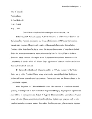 John T. Knowles<br />Position Paper<br />Jo Ann Hallawell<br />ENG112-0AJ<br />May 2, 2010<br />Cancellation of the Constellation Program and Future of NASA<br />In January 2004, President George W. Bush announced an ambitious new direction for the future of the National Aeronautics and Space Administration (NASA) and the American crewed space program.  His proposal, which would eventually become the Constellation Program, called for a plan of action to ensure the continued exploration of space by the United States and return astronauts to the Moon and eventually Mars by 2020 (Office of the Press Secretary, 2004). President Bush’s plan would likely ensure the continued dominance of the United States as a world power and provide ample opportunities for future scientific discoveries that would benefit all mankind.<br />By the time President Barack Obama took office in 2009, the economy of the United States was in crisis.  President Obama would have to make many difficult fiscal decisions to begin repairing the troubled American economy.  One such decision was the cancellation of the Constellation Program.<br />In his budget for 2011, President Obama called for a reduction of $3.6 billion in federal spending by ending work on the Constellation Program and bringing the program to a permanent close (Office of Management and Budget, 2010, p.26).  Elimination of the Constellation Program would allow the Obama administration to redirect federal funds toward programs such as jobs creation, education programs, tax cuts for working families, and many other economic stimulus efforts (Recovery.gov, 2009).  President Obama’s administration reputedly considered these programs more germane to solving the immediate crisis facing the nation than the exploration of space.<br />Cancellation of the Constellation Program and the retirement of the aging space shuttle fleet in 2010 would leave NASA with no clear direction for its future and America without a crewed space program for the first time in over 50 years. Proponents of an American crewed space program appear to be united in believing American exploration of space will result in continued dominance of the United States in world affairs, retention of top scientific minds in the United States, and increased scientific knowledge as a result of discoveries made in space.<br />Opponents of an American crewed space program appear to be divided into two points of view. Many people, President Obama included, believe crewed space flights should be privatized until NASA develops more advanced space exploration vehicles.  A smaller group, whose views are outside the scope of this paper, believe international cooperation in the form of a multinational space agency would be the most effective way to explore space.<br />According to the President’s Science Advisory Committee (1958), there exists in many people “the compelling urge…to explore and discover, the thrust of curiosity that leads men to try to go where no one has gone before” (p.1).  Since there is no longer land to discover on Earth, explorers must look to other worlds to satisfy the urge for discovery.  If NASA is required to abandon its crewed space program, the dream many people have of seeing an American flag planted on another world may be lost forever.  This would not only be a psychological blow to the citizens of the United States, it would also end any chance of ensuring America receives a share of the future distribution of knowledge and wealth gained by crewed space exploration.<br />The costs associated with cancelling the Constellation Program can be measured not only in dollars, but also in political capital.  One of the most compelling reasons to keep the Constellation Program – and NASA – in place is the potential impact it will have on the defensive capabilities of the United States.   The continued investment in crewed space exploration vehicles pays direct dividends to the defense of the United States.  With each new advancement in space vehicle design, valuable information is gained which will allow the Department of Defense to acquire technology which would enable future missile systems to deliver military payloads more accurately and at a much lower cost than is possible today.  <br />Although it could be argued the world does not need a more efficient method of waging war, the fact remains that the enemies of the United States, both current and future, are constantly working on new ways to remove the United States from its position as a world leader.  The best way to ensure the United States retains its dominant position is to continue to develop new rocket based delivery systems that would be more effective than those of its enemies.  In a press release from the office of Senator Robert Bennett of Utah, dated March 16, 2010, Representative Rob Bishop said:<br />There is a direct link between our national defense capabilities and our role as global leaders in space exploration.  Destroy one and we stand to lose our global dominance in the other. Cancelling the Constellation Program would be an irresponsible, irreversible blow to our space and missile defense technologies. The U.S. stands at a crossroads. Move forward with the proven and successful technologies currently under way through the Constellation Program, or face handing over our position as global leaders in space and defense technologies to countries such as Russia, China or India. Constellation allows both government and private industries to have a role in space exploration without compromising national defense capabilities, which is why this continues to be the most responsible way forward for our country.<br />Failure to update and improve the nation’s defense capabilities would leave Americans vulnerable to many current and future threats.  Global tensions continue to grow as a result of so called rogue nations, such as North Korea and Iran, developing nuclear weapons and the necessary missile systems to deliver them. The United States cannot afford to relinquish its role as a world leader and protector of nations that cannot defend themselves from such weapons.<br />If NASA is no longer in the business of developing and building rockets for space exploration, a large number of supporting industries and high technology jobs will vanish as a result.  Florida and Texas alone stand to lose thousands of NASA jobs as a result of the cancellation of the Constellation Program (Achenbach, 2010; Cornyn, 2010).  Just like may of the manufacturing jobs that have been sent overseas in the recent past, the elimination of the Constellation Program will likely result in a loss of skilled and educated scientists that the United States may never recover.  <br />A great number of former NASA scientists will be forced to go elsewhere, even overseas, to find jobs that will allow them to participate in the development of future space exploration vehicles.  Exporting space exploration technology and talent to other nations will likely lead to an ever-increasing trade deficit for the United States.  Historically, as the trade deficit grows, millions of high salary skilled labor jobs disappear from the United States (Scott, 2002).  These jobs would emerge in the nations making investments in their space programs.  This spiraling cycle would result in a nearly complete loss of many of the best and brightest minds from the United States space program.  <br />Cancellation of the Constellation Program would leave NASA with no clear roadmap for the future.  Both China and Russia have space programs with specific, attainable goals, whereas NASA’s ever changing focus and budget has left the United States without a concise plan for the future (Boyd, 2009).   Foreign governments would be in a position to reap the rewards of the unfortunate decisions of the United States.  Many of those rewards include scientific and technological discoveries and the associated financial benefits of such discoveries.  <br />Senator John Cornyn of Texas, a member of the Senate Finance and Budget Committees, is well acquainted with the impact cancellation of the Constellation Program would have on the United States.  According to Senator Cornyn (2010), America would be placed in the position of being a consumer rather than innovator of high technology developed from research and discoveries made during crewed space flights.  The United States would fall well behind nations such as China, India, and Russia in developing technologies that could make the world a better place.  <br />The value of the Constellation Program should, therefore, not be measured by its solely by its cost in dollars, but by the many discoveries that will arise from its very existence (“What is the Future,” 2010).  There are many unforeseen, yet beneficial discoveries that are made during the course of crewed space exploration.  The challenge of putting astronauts in a new environment leads to innovation and inventions that will benefit mankind far beyond space exploration alone.  Failure of the United States to pursue these discoveries will undoubtedly result in America trying to regain lost time in the future when it finally realizes how damaging a mistake it has made by abandoning its crewed space program.<br />Some experts and government officials, including President Obama, see another vision for American crewed space flight outside of the control of NASA.  When President Obama included the cancellation of the Constellation Program in the 2011 federal budget, he did not do so without giving thought to possible alternatives for continued American space exploration.  According to Joel Achenbach (2010), President Obama’s commission to explore the effectiveness of the Constellation Program concluded the program would not meet its 2020 target for returning Americans to the Moon.  Cancellation of the program would, in effect, give NASA the opportunity to get out of the business of developing and utilizing rockets based on old technology.  <br />The Constellation Program was based on rockets and crew capsules similar in design to NASA’s early space programs.  Reliance on this old technology represented a step backward in space exploration vehicle design (“Propulsion Systems,” 2003).   Eliminating the Constellation Program would free NASA to focus its efforts on developing space exploration vehicles using radical new technologies that would enable astronauts to reach other planets faster and safer than is possible today (Matson, 2010).  NASA would be able to resume its original vision “to explore the Universe and search for new life, and to inspire the next generation of explorers” (“NASA Mission”, 2009).<br />It is also argued NASA has become nothing more than a shipping company responsible for shuttling astronauts and material back and forth to the International Space Station.  By relieving NASA of the routine task of sending astronauts and cargo into space and encouraging private companies to develop the next generation of traditional rockets, NASA could, according to Charles Bolden, “…pursue technology that will enable astronauts to explore the solar system” (Achenbach, 2002).<br />Privatizing space exploration using traditional rocket technologies may seem like a viable replacement for the Constellation Program, but there are inherent problems with this approach.  Although launching crewed space vehicles into space is fairly routine for NASA, private companies that endeavor to take up the challenge are far from prepared to assume the task.  Private companies interested in developing space exploration vehicles would require a great deal of financing, and be required to conduct extensive research and testing before they could regularly launch astronauts or cargo into space (Cornyn, 2010).  Lacking a NASA sized budget alone would prohibit most companies from considering developing vehicles that could rendezvous with the International Space Station, let alone achieve interplanetary travel.<br />In a letter to President Obama, the Congressional delegation from the state of Utah points to the fact the Constellation Program was developed from existing technology based on the space shuttle program, and that many technological barriers had already been addressed during development of the space shuttle.  The most critical obstacles presented by President Obama’s plan would be the unknown costs involved with starting from scratch, and the lack of known safety benchmarks for the newly developed launch systems (Hatch, Bennett, Matheson, Bishop, & Chaffetz, 2010).  Private companies that wish to pursue development of space exploration vehicles would have to begin development with no previous experience or body of work to draw upon.  Their efforts would likely mirror the early efforts of NASA and all other national space programs – significant failures and setbacks lasting for many years and costing millions of dollars.<br />With a lack of a viable alternative during the formative years of private space exploration, the United States would have to turn to competing nations to send astronauts and satellites into space (Harwood, 2010).  With no competition from NASA during these years, countries that agree to launch our astronauts and cargo would be free to charge exorbitant rates for transit to the International Space Station, or refuse to launch our satellites, both civilian and military, altogether.<br />Exploration of space and travel to other worlds has been a source of wonder and fascination for more than a century.  The discoveries and dangers of such exploration have been the subject of countless books and films, and many people cannot help but imagine what it would be like to travel to other worlds when they look up into the night sky.<br />For the past 50 years, American astronauts have had the privilege of living out their dreams of exploring space, but future generations may not be so fortunate.  The cancellation of the Constellation Program brings into serious question the future of NASA and the American crewed space program.  Unfortunately, as with many other government programs that have come before, once NASA’s funding has been cut and all its missions have been stripped away, it is only a matter of time before NASA itself disappears, along with all the benefits that it has provided.<br />References<br />Achenbach, J. (2010, February 2). Obama budget proposal scraps NASA’s back-to-the-moon program. The Washington Post. Retrieved from http://www.washingtonpost.com/wp-dyn/content/article/2010/02/01/AR2010020102145.html<br />Bennett, R. (2010, March 16). Utah congressional delegation to Obama: don't ground project Constellation [Press Release]. Retrieved from http://bennett.senate.gov/public/index.cfm?<br />p=PressReleases&ContentRecord_id=1c751149-4fc9-44fd-864c0019d0982510&<br />ContentType_id=0519105c-e65b-4667-a499-f637deae7aee&1faead15-454a-4bbc-b5a7-4cb518dd4b7c<br />Boyd, R. (2009, November 19). U.S. losing its lead in space, experts warn Congress. The McClatchy Company. Retrieved from http://www.mcclatchydc.com/2009/11/19/79195/<br />us-losing-its-lead-in-space-experts.html<br />Cornyn, J. (2010, February 9). NASA: Impact of a scale-back goes far beyond Houston. The Houston Chronicle. Retrieved from http://www.chron.com/disp/story.mpl/<br />editorial/outlook/6859387.html<br />Harwood, W. (2010, February 1). Obama ends moon program, endorses private spaceflight. The Space Shot. Retrieved from http://news.cnet.com/8301-19514_3-10445227-239.html<br />Hatch, O., Bennett, R., Matheson, J., Bishop, R., & Chaffetz, J. (2010, March 15). Utah delegation letter to the President of the United States on Project Constellation. Representative Rob Bishop. Retrieved from http://robbishop.house.gov/UploadedFiles/<br />03-15-10_Utah_Delegation_Letter_to_POTUS_on_Project_Constellation.pdf<br />Matson, J. (2001, February 1). Phased out: Obama’s NASA budget would cancel constellation moon program, privatize manned launches. Scientific American. Retrieved from http://www.scientificamerican.com/article.cfm?id=nasa-budget-constellation-cancel<br />NASA Mission Statement. (2009, June 1). NASA Ames Conference Center. Retrieved March 27, 2010, from http://naccenter.arc.nasa.gov/NASAMission.html<br />Office of Management and Budget. The White House. (2010). Terminations, Reductions, and Savings: Budget of the U.S. Government, Fiscal Year 2011. Washington, DC: U.S. Government Printing Office.<br />Office of the Press Secretary. The White House. (2004, January 14). President Bush announces new vision for space exploration [Press Release]. Retrieved from http://history.nasa.gov/SEP%20Press%20Release.htm<br />President’s Science Advisory Committee. The White House. (1958, March 26). Introduction to Outer Space. Washington, DC: U.S. Government Printing Office.<br />Propulsion Systems of the Future. (2003, March 15). NASA. Retrieved from http://www.nasa.gov/vision/space/travelinginspace/future_propulsion.html<br />Recovery.gov. (2009) Retrieved March 3, 2010, from http://www.recovery.gov  <br />Scott, R. (2002, April 2). The U.S. trade deficit: Are we trading away our future?. Economic Policy Institute. Retrieved from http://www.epi.org/publications/entry/<br />webfeatures_viewpoints_tradetestimony/<br />What Is The Future Of Human Spaceflight?. (2010, January 4). Impact Lab. Retrieved from http://www.impactlab.com/2010/01/04/what-is-the-future-of-human-spaceflight/<br />