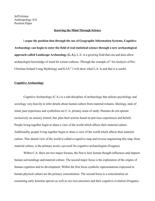 Jeff Grimm
Anthropology 410
Position Paper

                                 Knowing the Mind Through Science


       I argue the position that through the use of Geographic Information Systems, Cognitive

Archaeology can begin to enter the field of real statistical science through a new archaeological

approach called Landscape Archaeology (L.A.). L.A. is a growing field that can and does allow

archaeologist knowledge of mind for extinct cultures. Through the example of “An Analysis of Pre-

Christian Ireland Using Mythology and G.I.S.” I will show what L.A. Is and that it is useful.



Cognitive Archaeology



       Cognitive Archaeology (C.A.) is a sub-discipline of archaeology that utilizes psychology and

sociology very heavily to infer details about human culture from material remains. Ideology, state of

mind, past experience and symbolism are C.A. primary areas of study. Humans do not operate

exclusively on sensory stimuli, but, plan their actions based on previous experiences and beliefs.

People living together begin to share a view of the world which affects their material culture.

Additionally, people living together begin to share a view of the world which affects their material

culture. This shared view of the world is called a cognitive map and reverse engineering this map, from

material culture, is the primary modus operandi for cognitive archaeologists (Feagans).

       Within C.A. there are two major focuses, the first is how human thought influences and impacts

human surroundings and material culture. The second major focus is the exploration of the origins of

human cognition and its development. Within the first focus symbolic representations expressed in

human physical culture are the primary concentration. The second focus is a concentration on

examining early hominin species as well as our own ancestors and their cognitive evolution (Feagans).
 
