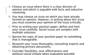 A. Choose an issue where there is a clear division of
opinion and which is arguable with facts and inductive
reasoning.
B. You may choose an issue on which you have already
formed an opinion. However, in writing about this issue
you must examine your opinion of the issue critically.
C. Prior to writing your position paper, define and limit
your issue carefully. Social issues are complex with
multiple solutions.
D. Narrow the topic of your position paper to something
that is manageable.
E. Research your issue thoroughly, consulting experts and
obtaining primary documents.
F. Consider feasibility, cost-effectiveness and
political/social climate when evaluating possible
 