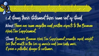 1. A strong thesis statement takes some sort of stand.
Weak: There are some negative and positive aspects to the Banana
Herb Tea Supplement.
Strong: Because Banana Herb Tea Supplement promotes rapid weight
loss that results in the loss of muscle and lean body mass,
it poses a potential danger to customers.
 