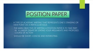 - A TYPE OF ACADEMIC WRITING THAT REPRESENTS ONE’S STANDING OR
VIEW POINT ON A PARTICULAR ISSUE.
- THE MAIN OBJECTIVE OF WRITING A POSITION PAPER IS TO TAKE PART
IN A LARGER DEBATE BY STATING YOUR ARGUMENTS AND PROPOSED
COURSE OF ACTION
- SHOULD BE SHORT, CONCISE AND INTERESTING
 