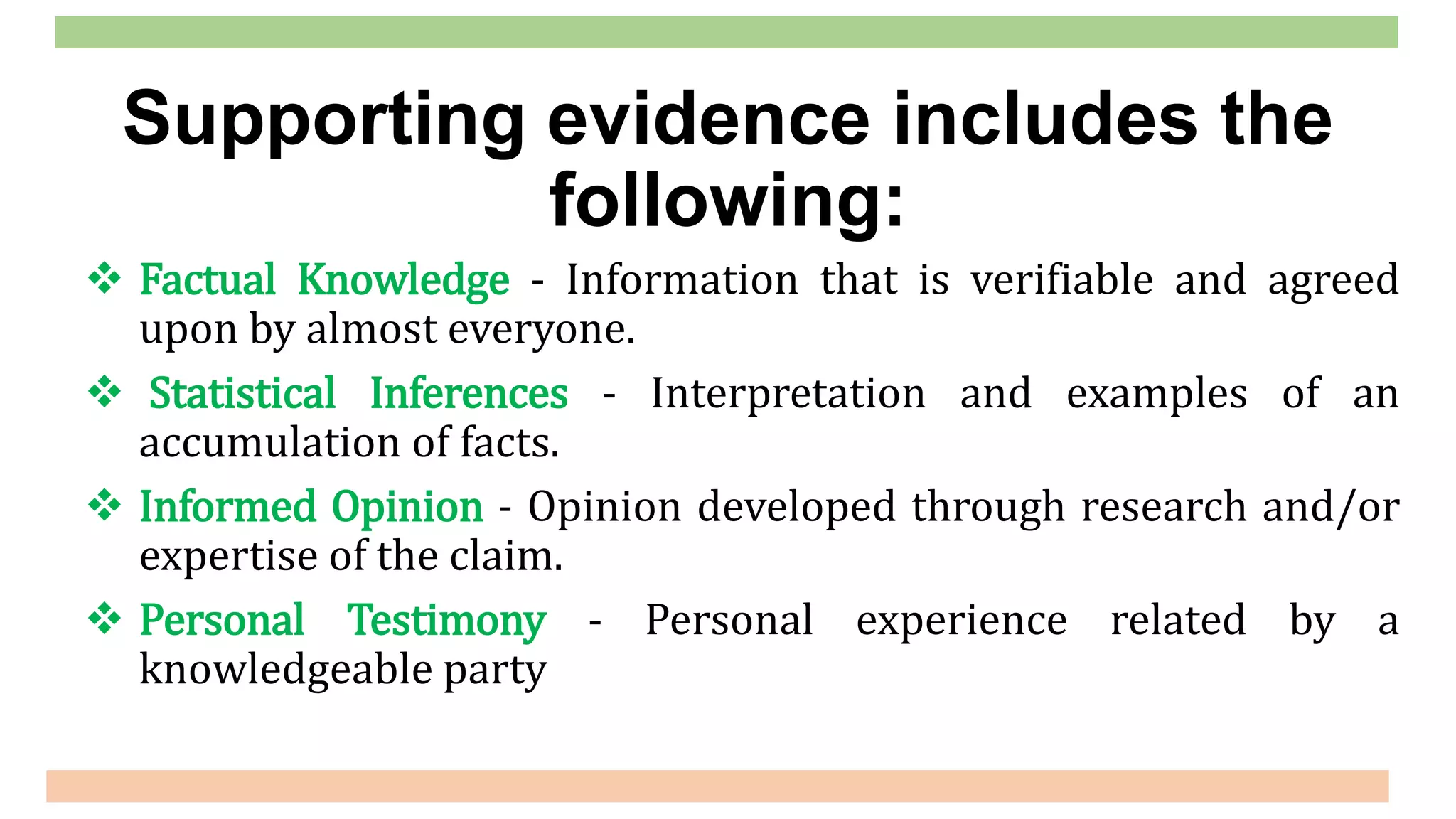  Factual Knowledge - Information that is verifiable and agreed
upon by almost everyone.
 Statistical Inferences - Interpretation and examples of an
accumulation of facts.
 Informed Opinion - Opinion developed through research and/or
expertise of the claim.
 Personal Testimony - Personal experience related by a
knowledgeable party
Supporting evidence includes the
following:
 