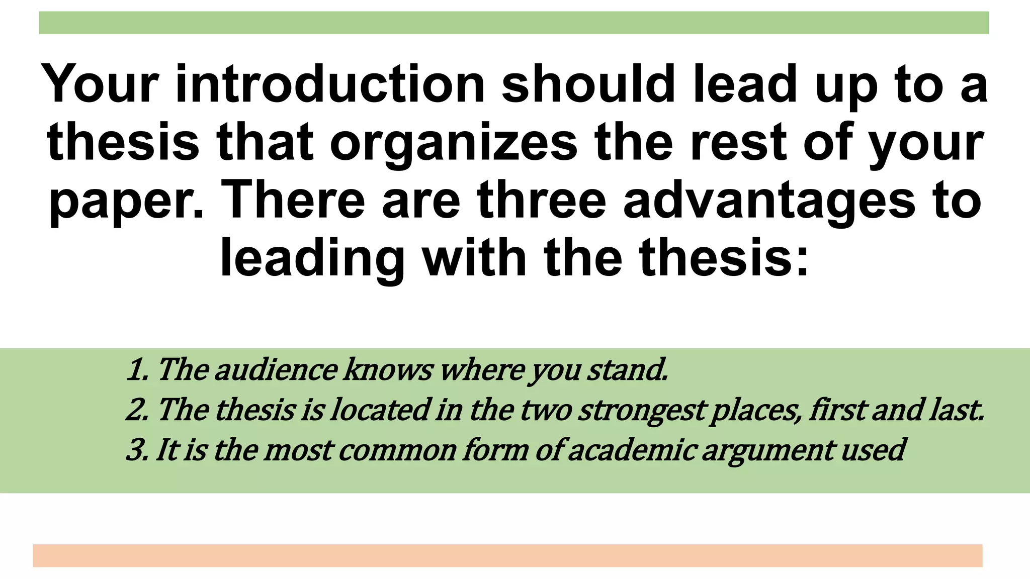 1. The audience knows where you stand.
2. The thesis is located in the two strongest places, first and last.
3. It is the most common form of academic argument used
Your introduction should lead up to a
thesis that organizes the rest of your
paper. There are three advantages to
leading with the thesis:
 