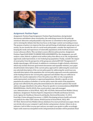 Assignment: Position Paper
Assignment: Position PaperAssignment: Position PaperSometimes, during heated
discussions and debates about social policy, the underlying reasons for the policy go
unnoticed. Advocates and policymakers may become so committed to their perspectives
and to winning the debates that they lose focus on the larger context surrounding an issue.
The purpose of policy is to improve the lives and well-being of individuals and groups in our
society. As you assume the role of a social work policymaker, consider the importance of
keeping the needs and experiences of vulnerable populations at the forefront of your mind
in your advocacy efforts. This can help to assure effective policy practice. Assignment:
Position PaperCLICK HERE TO ORDER YOUR ASSIGNMENTFor this Assignment, you will
analyze a state, federal, or global social welfare policy that affects an at-risk, marginalized,
oppressed, underrepresented, or over looked group population. Finally, consider the impact
of social policy from the perspective of the group you selected.BY DAY 7Assignment (5-7
double-spaced pages, APA format). In addition to a minimum of eight scholarly references,
which may include electronic government documents and reputable websites, your paper
should include:A description of the current policy approach for addressing the social issue
you selectedA description of the current policy goals for addressing the social issue you
selectedA description of the population the current policy approach coversAn explanation
of the funding levels for the current policy approach and whether they are sufficient to
address the issueAn explanation of how this policy may affect at-risk, marginalized,
underrepresented, overlooked, or oppressed populations. Identify a specific at-risk
population.An analysis of whether or not the policy meets the needs of the population
groups most affected by the policy.Recommendations for alternative policies that would
address the gaps identified in the policy. Please be specific in recommendations.REQUIRED
READINGSAcker, Gila M. (2010). How social workers cope with managed
care. Administration in Social Work, 34(5), 405–422.Note: Retrieved from Walden Library
databases. Assignment: Position PaperU.S. Department of Health and Human Services.
(n.d.). Agency for Healthcare Research and Quality. Retrieved November 14, 2013,
from http://www.ahrq.govConcannon, L. (2009). Developing inclusive health and social
care policies for older LGBT citizens. British Journal of Social Work, 39(3), 403–
417.Note: Retrieved from Walden Library databases.You must proofread your paper. But do
not strictly rely on your computer’s spell-checker and grammar-checker; failure to do so
indicates a lack of effort on your part and you can expect your grade to suffer accordingly.
Papers with numerous misspelled words and grammatical mistakes will be penalized. Read
 