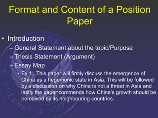 Format and Content of a Position
Paper
• Introduction
– General Statement about the topic/Purpose
– Thesis Statement (Argument)
– Essay Map
• Ex 1 . This paper will firstly discuss the emergence of
China as a hegemonic state in Asia. This will be followed
by a discussion on why China is not a threat in Asia and
lastly the paper commends how China’s growth should be
perceived by its neighbouring countries.
 