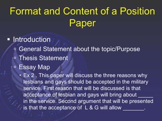 Format and Content of a Position
Paper
 Introduction
 General Statement about the topic/Purpose
 Thesis Statement
 Essay Map
 Ex 2 . This paper will discuss the three reasons why
lesbians and gays should be accepted in the military
service. First reason that will be discussed is that
acceptance of lesbian and gays will bring about _____
in the service. Second argument that will be presented
is that the acceptance of L & G will allow _______.
 