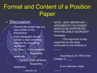 Format and Content of a Position
Paper
• Discussion
– Discuss the essay map you
have written in the
Introduction
– Each paragraph should
contain a topic sentence,
followed by supporting
sentences
– Ex. Para 1- Topic sentence
Supporting
sentences
Para 2 -Topic sentence
Supporting
sentences
… and so on
• NOTE: VERY IMPORTANT –
ARGUMENTS YOU RAISED
SHOULD BE SUPPORTED
WITH RELIABLE SOURCES!!!
Examples:
…This argument is ably
supported by the study
conducted by the Institute of
_____.
According to Dr. Phil of the
College of ____
In an interview made
_____
 