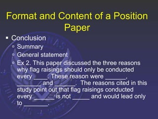 Format and Content of a Position
Paper
 Conclusion
 Summary
 General statement
 Ex 2. This paper discussed the three reasons
why flag raisings should only be conducted
every ____. These reason were ______,
_______ and ______. The reasons cited in this
study point out that flag raisings conducted
every ______ is not _____ and would lead only
to _______.
 