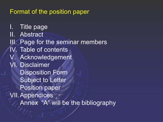 Format of the position paper
I. Title page
II. Abstract
III. Page for the seminar members
IV. Table of contents
V. Acknowledgement
VI. Disclaimer
Disposition Form
Subject to Letter
Position paper
VII.Appendices
Annex “A” will be the bibliography
 