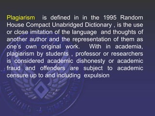 Plagiarism is defined in in the 1995 Random
House Compact Unabridged Dictionary , is the use
or close imitation of the language and thoughts of
another author and the representation of them as
one’s own original work. With in academia,
plagiarism by students , professor or researchers
is considered academic dishonesty or academic
fraud and offenders are subject to academic
censure up to and including expulsion
 