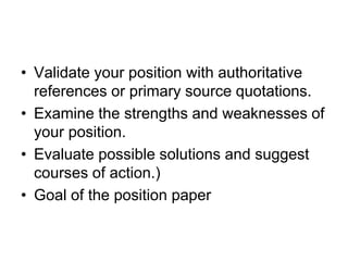 • Validate your position with authoritative
references or primary source quotations.
• Examine the strengths and weaknesses of
your position.
• Evaluate possible solutions and suggest
courses of action.)
• Goal of the position paper
 