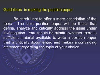 Guidelines in making the position paper
Be careful not to offer a mere description of the
topic. The best position paper will be those that
define, analyze and critically address the issue under
investigation. You should be mindful whether there is
sufficient material available to write a position paper
that is critically documented and makes a convincing
statement regarding the topic of your choice.
 