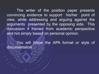 The writer of the position paper presents
convincing evidence to support his/her point of
view, while addressing and arguing against the
arguments presented by the opposing side. This
discussion if framed from academic perspective
and not simply based on personal opinion.
You will follow the APA format or style of
documentation.
 