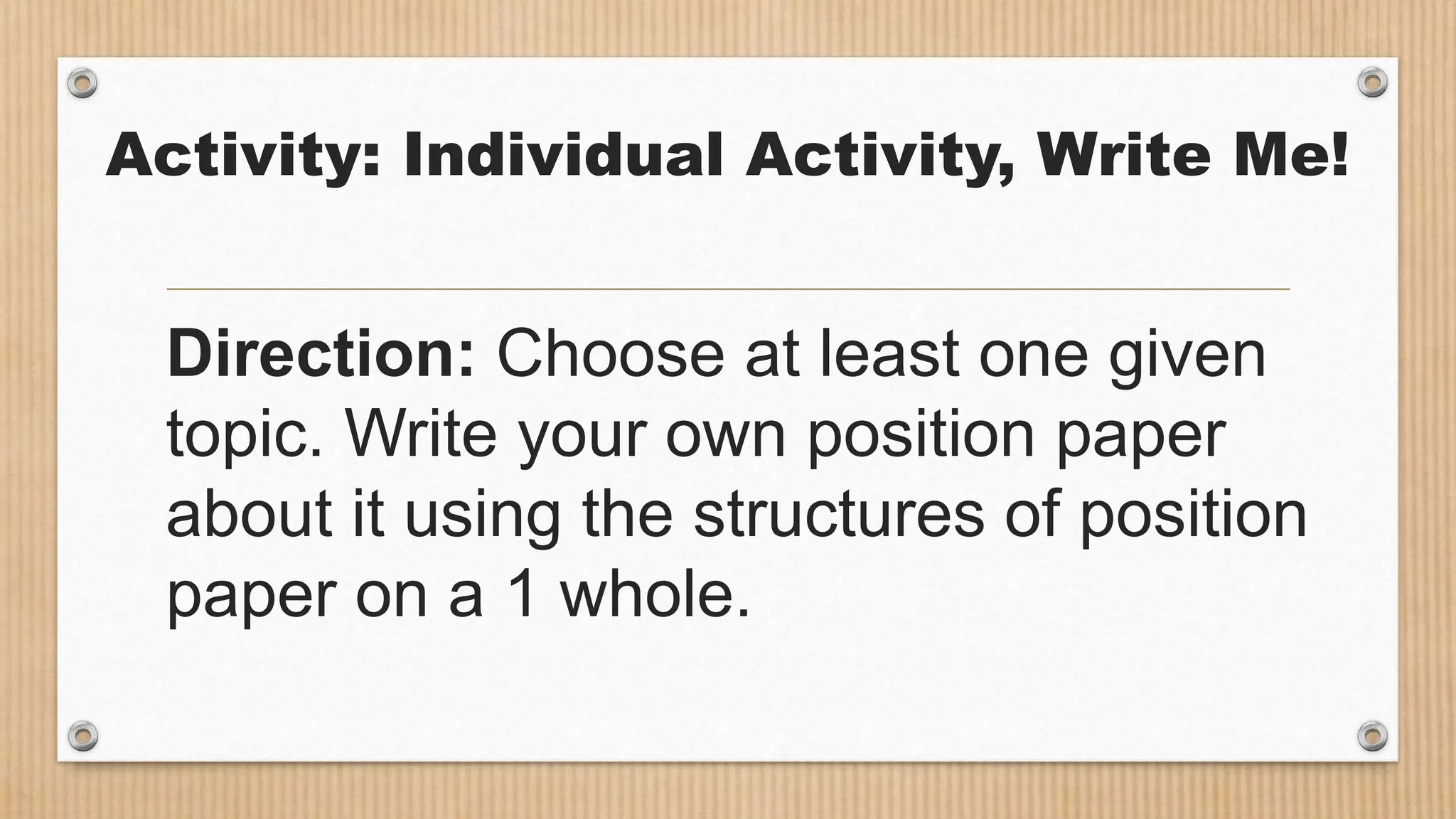 Activity: Individual Activity, Write Me!
Direction: Choose at least one given
topic. Write your own position paper
about it using the structures of position
paper on a 1 whole.
 