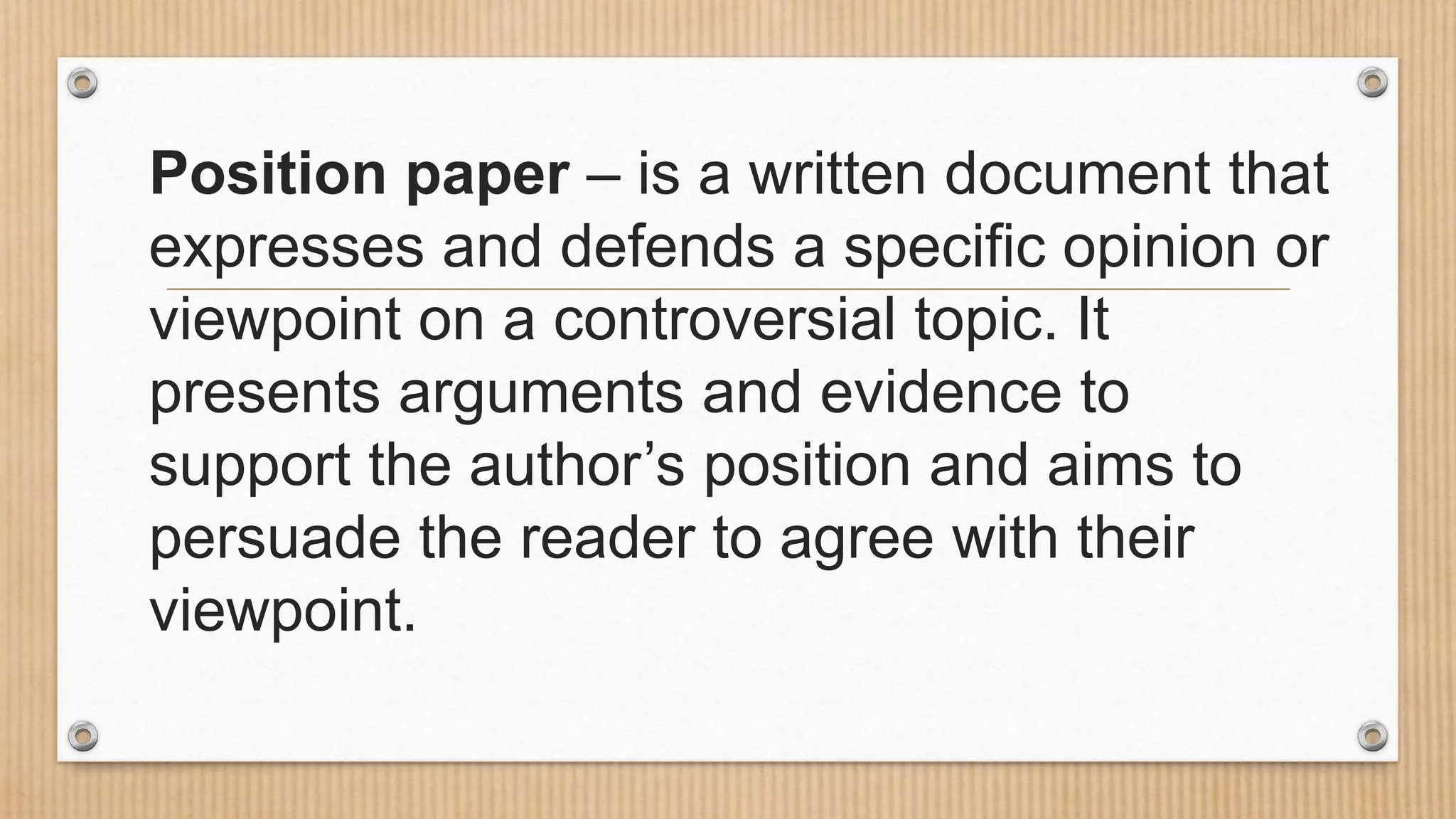 Position paper – is a written document that
expresses and defends a specific opinion or
viewpoint on a controversial topic. It
presents arguments and evidence to
support the author’s position and aims to
persuade the reader to agree with their
viewpoint.
 