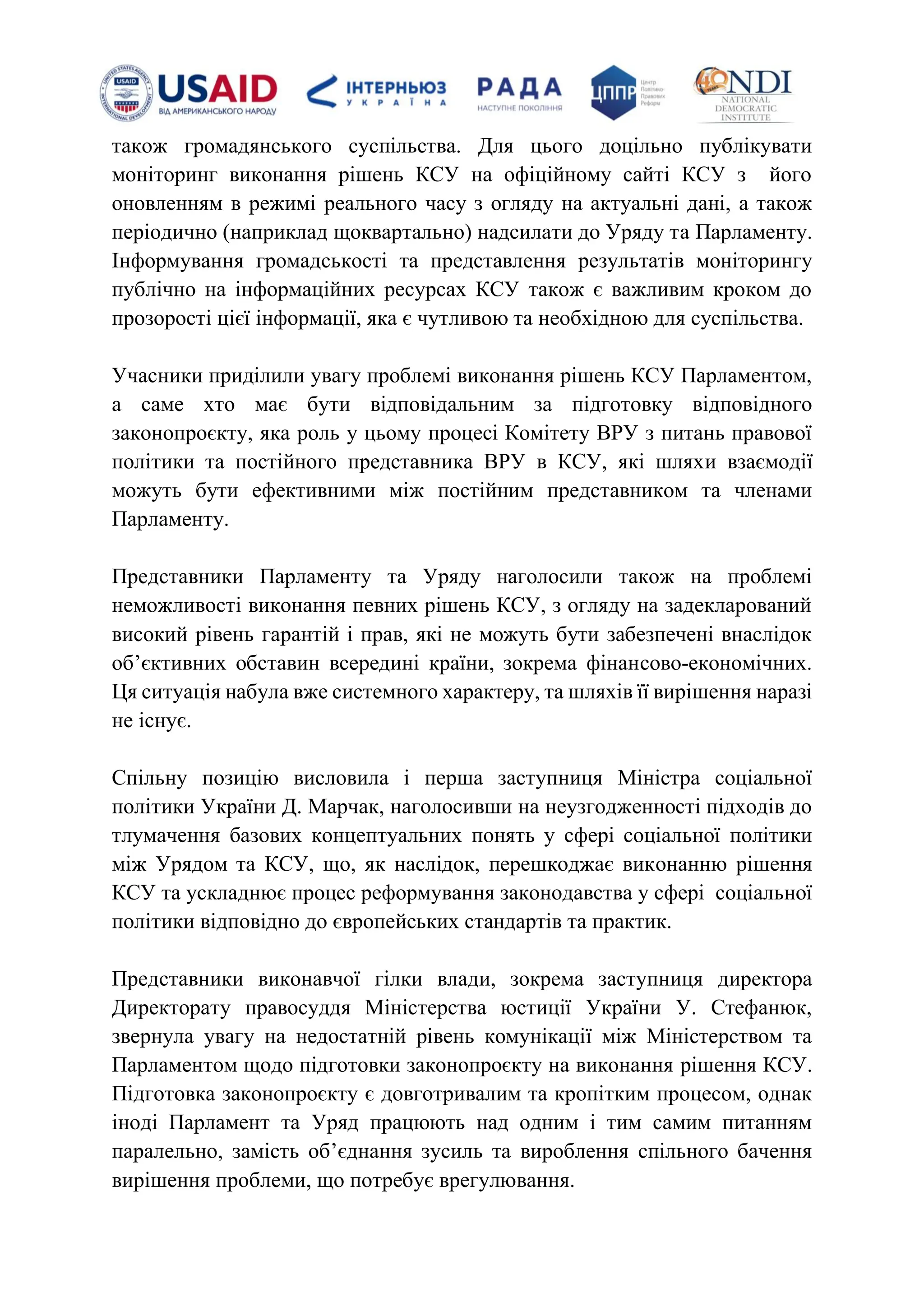 також громадянського суспільства. Для цього доцільно публікувати
моніторинг виконання рішень КСУ на офіційному сайті КСУ з його
оновленням в режимі реального часу з огляду на актуальні дані, а також
періодично (наприклад щоквартально) надсилати до Уряду та Парламенту.
Інформування громадськості та представлення результатів моніторингу
публічно на інформаційних ресурсах КСУ також є важливим кроком до
прозорості цієї інформації, яка є чутливою та необхідною для суспільства.
Учасники приділили увагу проблемі виконання рішень КСУ Парламентом,
а саме хто має бути відповідальним за підготовку відповідного
законопроєкту, яка роль у цьому процесі Комітету ВРУ з питань правової
політики та постійного представника ВРУ в КСУ, які шляхи взаємодії
можуть бути ефективними між постійним представником та членами
Парламенту.
Представники Парламенту та Уряду наголосили також на проблемі
неможливості виконання певних рішень КСУ, з огляду на задекларований
високий рівень гарантій і прав, які не можуть бути забезпечені внаслідок
обʼєктивних обставин всередині країни, зокрема фінансово-економічних.
Ця ситуація набула вже системного характеру, та шляхів її вирішення наразі
не існує.
Спільну позицію висловила і перша заступниця Міністра соціальної
політики України Д. Марчак, наголосивши на неузгодженності підходів до
тлумачення базових концептуальних понять у сфері соціальної політики
між Урядом та КСУ, що, як наслідок, перешкоджає виконанню рішення
КСУ та ускладнює процес реформування законодавства у сфері соціальної
політики відповідно до європейських стандартів та практик.
Представники виконавчої гілки влади, зокрема заступниця директора
Директорату правосуддя Міністерства юстиції України У. Стефанюк,
звернула увагу на недостатній рівень комунікації між Міністерством та
Парламентом щодо підготовки законопроєкту на виконання рішення КСУ.
Підготовка законопроєкту є довготривалим та кропітким процесом, однак
іноді Парламент та Уряд працюють над одним і тим самим питанням
паралельно, замість обʼєднання зусиль та вироблення спільного бачення
вирішення проблеми, що потребує врегулювання.
 