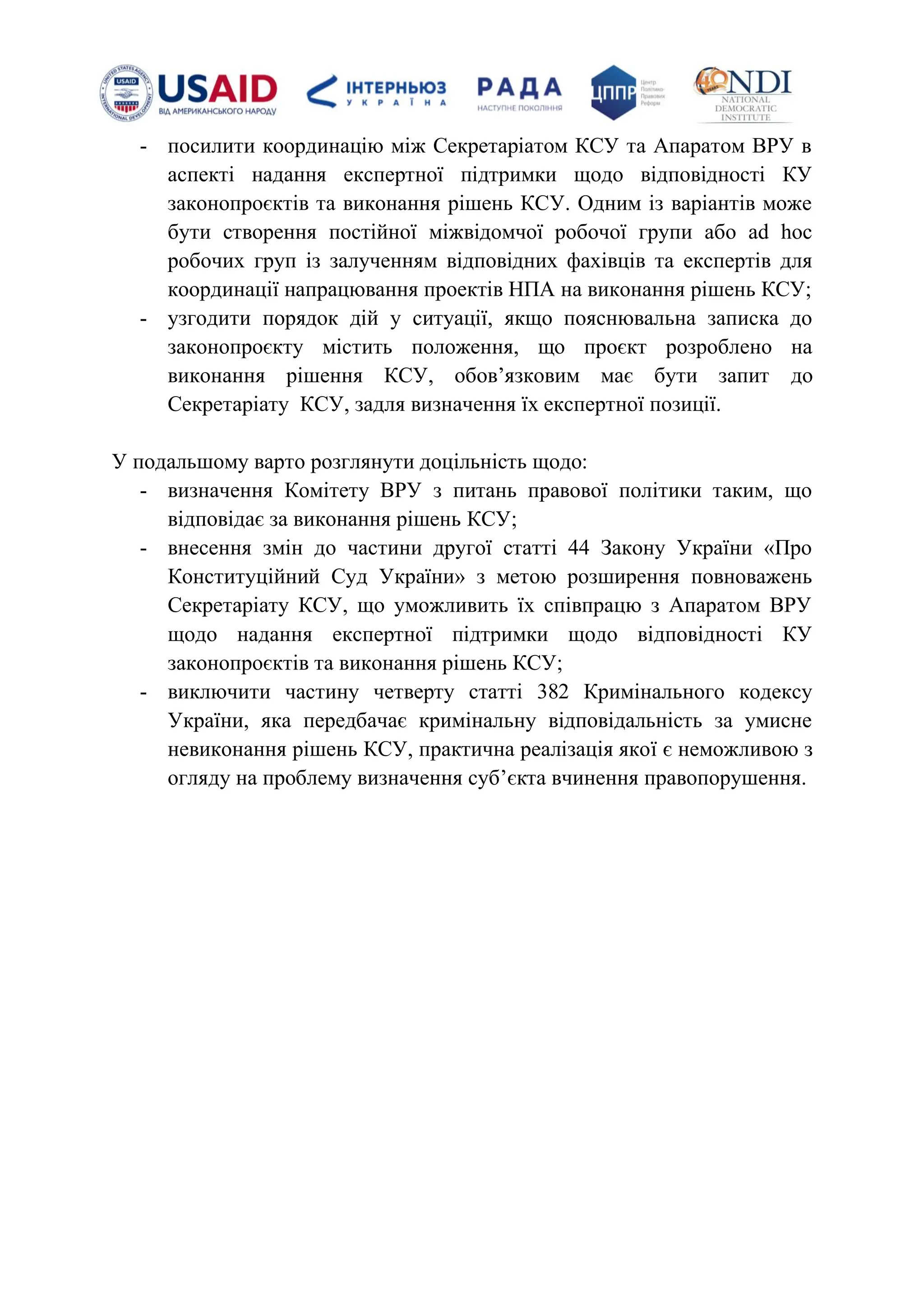 - посилити координацію між Секретаріатом КСУ та Апаратом ВРУ в
аспекті надання експертної підтримки щодо відповідності КУ
законопроєктів та виконання рішень КСУ. Одним із варіантів може
бути створення постійної міжвідомчої робочої групи або ad hoс
робочих груп із залученням відповідних фахівців та експертів для
координації напрацювання проектів НПА на виконання рішень КСУ;
- узгодити порядок дій у ситуації, якщо пояснювальна записка до
законопроєкту містить положення, що проєкт розроблено на
виконання рішення КСУ, обовʼязковим має бути запит до
Секретаріату КСУ, задля визначення їх експертної позиції.
У подальшому варто розглянути доцільність щодо:
- визначення Комітету ВРУ з питань правової політики таким, що
відповідає за виконання рішень КСУ;
- внесення змін до частини другої статті 44 Закону України «Про
Конституційний Суд України» з метою розширення повноважень
Секретаріату КСУ, що уможливить їх співпрацю з Апаратом ВРУ
щодо надання експертної підтримки щодо відповідності КУ
законопроєктів та виконання рішень КСУ;
- виключити частину четверту статті 382 Кримінального кодексу
України, яка передбачає кримінальну відповідальність за умисне
невиконання рішень КСУ, практична реалізація якої є неможливою з
огляду на проблему визначення субʼєкта вчинення правопорушення.
 