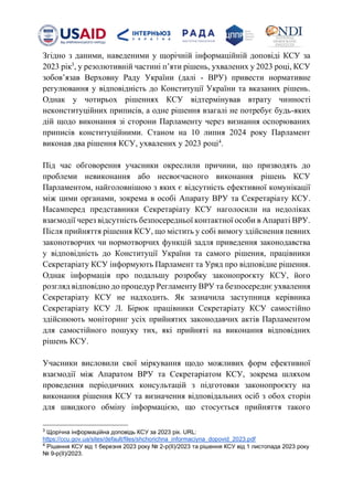 Згідно з даними, наведеними у щорічній інформаційній доповіді КСУ за
2023 рік3
, у резолютивній частині пʼяти рішень, ухвалених у 2023 році, КСУ
зобовʼязав Верховну Раду України (далі - ВРУ) привести нормативне
регулювання у відповідність до Конституції України та вказаних рішень.
Однак у чотирьох рішеннях КСУ відтермінував втрату чинності
неконституційних приписів, а одне рішення взагалі не потребує будь-яких
дій щодо виконання зі сторони Парламенту через визнання оспорюваних
приписів конституційними. Станом на 10 липня 2024 року Парламент
виконав два рішення КСУ, ухвалених у 2023 році4
.
Під час обговорення учасники окреслили причини, що призводять до
проблеми невиконання або несвоєчасного виконання рішень КСУ
Парламентом, найголовнішою з яких є відсутність ефективної комунікації
між цими органами, зокрема в особі Апарату ВРУ та Секретаріату КСУ.
Насамперед представники Секретаріату КСУ наголосили на недоліках
взаємодії через відсутність безпосередньої контактної особи в Апараті ВРУ.
Після прийняття рішення КСУ, що містить у собі вимогу здійснення певних
законотворчих чи нормотворчих функцій задля приведення законодавства
у відповідність до Конституції України та самого рішення, працівники
Секретаріату КСУ інформують Парламент та Уряд про відповідне рішення.
Однак інформація про подальшу розробку законопроєкту КСУ, його
розгляд відповідно до процедур Регламенту ВРУ та безпосереднє ухвалення
Секретаріату КСУ не надходить. Як зазначила заступниця керівника
Секретаріату КСУ Л. Бірюк працівники Секретаріату КСУ самостійно
здійснюють моніторинг усіх прийнятих законодавчих актів Парламентом
для самостійного пошуку тих, які прийняті на виконання відповідних
рішень КСУ.
Учасники висловили свої міркування щодо можливих форм ефективної
взаємодії між Апаратом ВРУ та Секретаріатом КСУ, зокрема шляхом
проведення періодичних консультацій з підготовки законопроєкту на
виконання рішення КСУ та визначення відповідальних осіб з обох сторін
для швидкого обміну інформацією, що стосується прийняття такого
3
Щорічна інформаційна доповідь КСУ за 2023 рік. URL:
https://ccu.gov.ua/sites/default/files/shchorichna_informaciyna_dopovid_2023.pdf
4
Рішення КСУ від 1 березня 2023 року № 2-р(ІІ)/2023 та рішення КСУ від 1 листопада 2023 року
№ 9-р(ІІ)/2023.
 