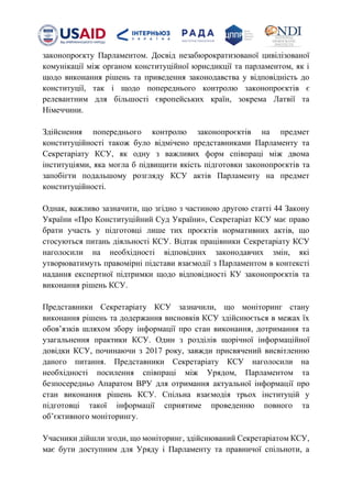 законопроєкту Парламентом. Досвід незабюрократизованої цивілізованої
комунікації між органом конституційної юрисдикції та парламентом, як і
щодо виконання рішень та приведення законодавства у відповідність до
конституції, так і щодо попереднього контролю законопроєктів є
релевантним для більшості європейських країн, зокрема Латвії та
Німеччини.
Здійснення попереднього контролю законопроєктів на предмет
конституційності також було відмічено представниками Парламенту та
Секретаріату КСУ, як одну з важливих форм співпраці між двома
інституціями, яка могла б підвищити якість підготовки законопроєктів та
запобігти подальшому розгляду КСУ актів Парламенту на предмет
конституційності.
Однак, важливо зазначити, що згідно з частиною другою статті 44 Закону
України «Про Конституційний Суд України», Секретаріат КСУ має право
брати участь у підготовці лише тих проєктів нормативних актів, що
стосуються питань діяльності КСУ. Відтак працівники Секретаріату КСУ
наголосили на необхідності відповідних законодавчих змін, які
утворюватимуть правомірні підстави взаємодії з Парламентом в контексті
надання експертної підтримки щодо відповідності КУ законопроєктів та
виконання рішень КСУ.
Представники Секретаріату КСУ зазначили, що моніторинг стану
виконання рішень та додержання висновків КСУ здійснюється в межах їх
обовʼязків шляхом збору інформації про стан виконання, дотримання та
узагальнення практики КСУ. Один з розділів щорічної інформаційної
довідки КСУ, починаючи з 2017 року, завжди присвячений висвітленню
даного питання. Представники Секретаріату КСУ наголосили на
необхідності посилення співпраці між Урядом, Парламентом та
безпосередньо Апаратом ВРУ для отримання актуальної інформації про
стан виконання рішень КСУ. Спільна взаємодія трьох інституцій у
підготовці такої інформації сприятиме проведенню повного та
обʼєктивного моніторингу.
Учасники дійшли згоди, що моніторинг, здійснюваний Секретаріатом КСУ,
має бути доступним для Уряду і Парламенту та правничої спільноти, а
 