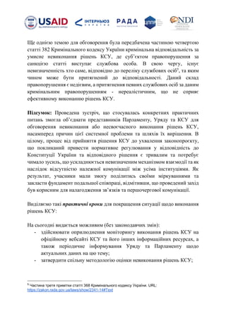 Ще однією темою для обговорення була передбачена частиною четвертою
статті 382 Кримінального кодексу України кримінальна відповідальність за
умисне невиконання рішень КСУ, де субʼєктом правопорушення за
санкцією статті виступає службова особа. В свою чергу, існує
невизначенність хто саме, відповідно до переліку службових осіб5
, та яким
чином може бути притягнений до відповідальності. Даний склад
правопорушення є недієвим, а притягнення певних службових осіб за даним
кримінальним правопорушенням - нереалістичним, що не сприяє
ефективному виконанню рішень КСУ.
Підсумок: Проведена зустріч, що стосувалась конкретних практичних
питань змогла обʼєднати представників Парламенту, Уряду та КСУ для
обговорення невиконання або несвоєчасного виконання рішень КСУ,
насамперед причин цієї системної проблеми та шляхів їх вирішення. В
цілому, процес від прийняття рішення КСУ до ухвалення законопроєкту,
що покликаний привести нормативне регулювання у відповідність до
Конституції України та відповідного рішення є тривалим та потребує
чимало зусиль, що ускладнюється невизначеним механізмом взаємодії та як
наслідок відсутністю належної комунікації між усіма інституціями. Як
результат, учасники мали змогу поділитись своїми міркуваннями та
закласти фундамент подальшої співпраці, відмітивши, що проведений захід
був корисним для налагодження звʼязків та першочергової комунікації.
Виділяємо такі практичні кроки для покращення ситуації щодо виконання
рішень КСУ:
На сьогодні видається можливим (без законодавчих змін):
- здійснювати оприлюднення моніторингу виконання рішень КСУ на
офіційному вебсайті КСУ та його інших інформаційних ресурсах, а
також періодичне інформування Уряду та Парламенту щодо
актуальних даних на цю тему;
- затвердити спільну методологію оцінки невиконання рішень КСУ;
5
Частина третя примітки статті 368 Кримінального кодексу України. URL:
https://zakon.rada.gov.ua/laws/show/2341-14#Text
 