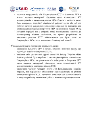 - посилити координацію між Секретаріатом КСУ та Апаратом ВРУ в
аспекті надання експертної підтримки щодо відповідності КУ
законопроєктів та виконання рішень КСУ. Одним із варіантів може
бути створення постійної міжвідомчої робочої групи або ad hoс
робочих груп із залученням відповідних фахівців та експертів для
координації напрацювання проектів НПА на виконання рішень КСУ;
- узгодити порядок дій у ситуації, якщо пояснювальна записка до
законопроєкту містить положення, що проєкт розроблено на
виконання рішення КСУ, обовʼязковим має бути запит до
Секретаріату КСУ, задля визначення їх експертної позиції.
У подальшому варто розглянути доцільність щодо:
- визначення Комітету ВРУ з питань правової політики таким, що
відповідає за виконання рішень КСУ;
- внесення змін до частини другої статті 44 Закону України «Про
Конституційний Суд України» з метою розширення повноважень
Секретаріату КСУ, що уможливить їх співпрацю з Апаратом ВРУ
щодо надання експертної підтримки щодо відповідності КУ
законопроєктів та виконання рішень КСУ;
- виключити частину четверту статті 382 Кримінального кодексу
України, яка передбачає кримінальну відповідальність за умисне
невиконання рішень КСУ, практична реалізація якої є неможливою з
огляду на проблему визначення субʼєкта вчинення правопорушення.
 