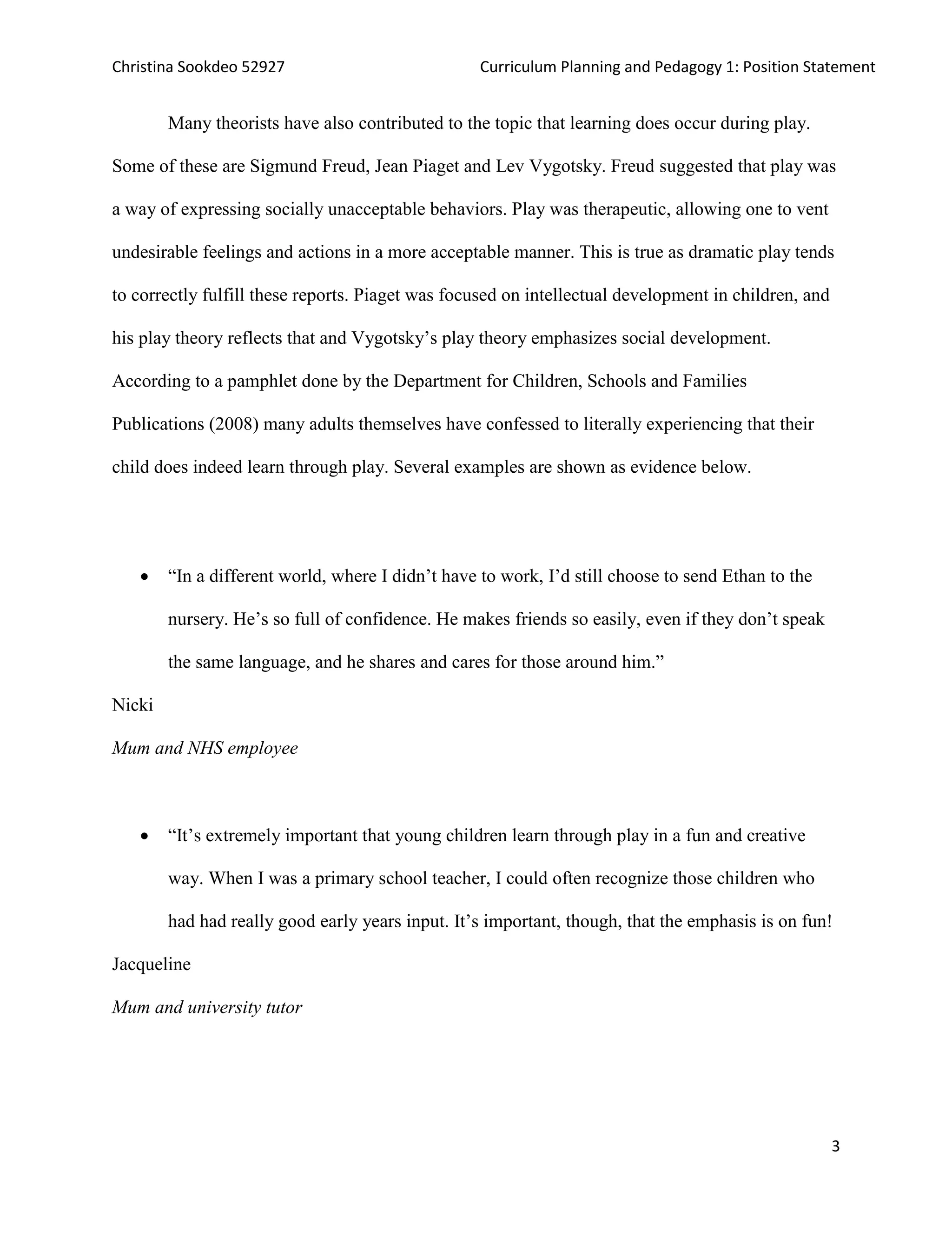Christina Sookdeo 52927 Curriculum Planning and Pedagogy 1: Position Statement
3
Many theorists have also contributed to the topic that learning does occur during play.
Some of these are Sigmund Freud, Jean Piaget and Lev Vygotsky. Freud suggested that play was
a way of expressing socially unacceptable behaviors. Play was therapeutic, allowing one to vent
undesirable feelings and actions in a more acceptable manner. This is true as dramatic play tends
to correctly fulfill these reports. Piaget was focused on intellectual development in children, and
his play theory reflects that and Vygotsky’s play theory emphasizes social development.
According to a pamphlet done by the Department for Children, Schools and Families
Publications (2008) many adults themselves have confessed to literally experiencing that their
child does indeed learn through play. Several examples are shown as evidence below.
 “In a different world, where I didn’t have to work, I’d still choose to send Ethan to the
nursery. He’s so full of confidence. He makes friends so easily, even if they don’t speak
the same language, and he shares and cares for those around him.”
Nicki
Mum and NHS employee
 “It’s extremely important that young children learn through play in a fun and creative
way. When I was a primary school teacher, I could often recognize those children who
had had really good early years input. It’s important, though, that the emphasis is on fun!
Jacqueline
Mum and university tutor
 