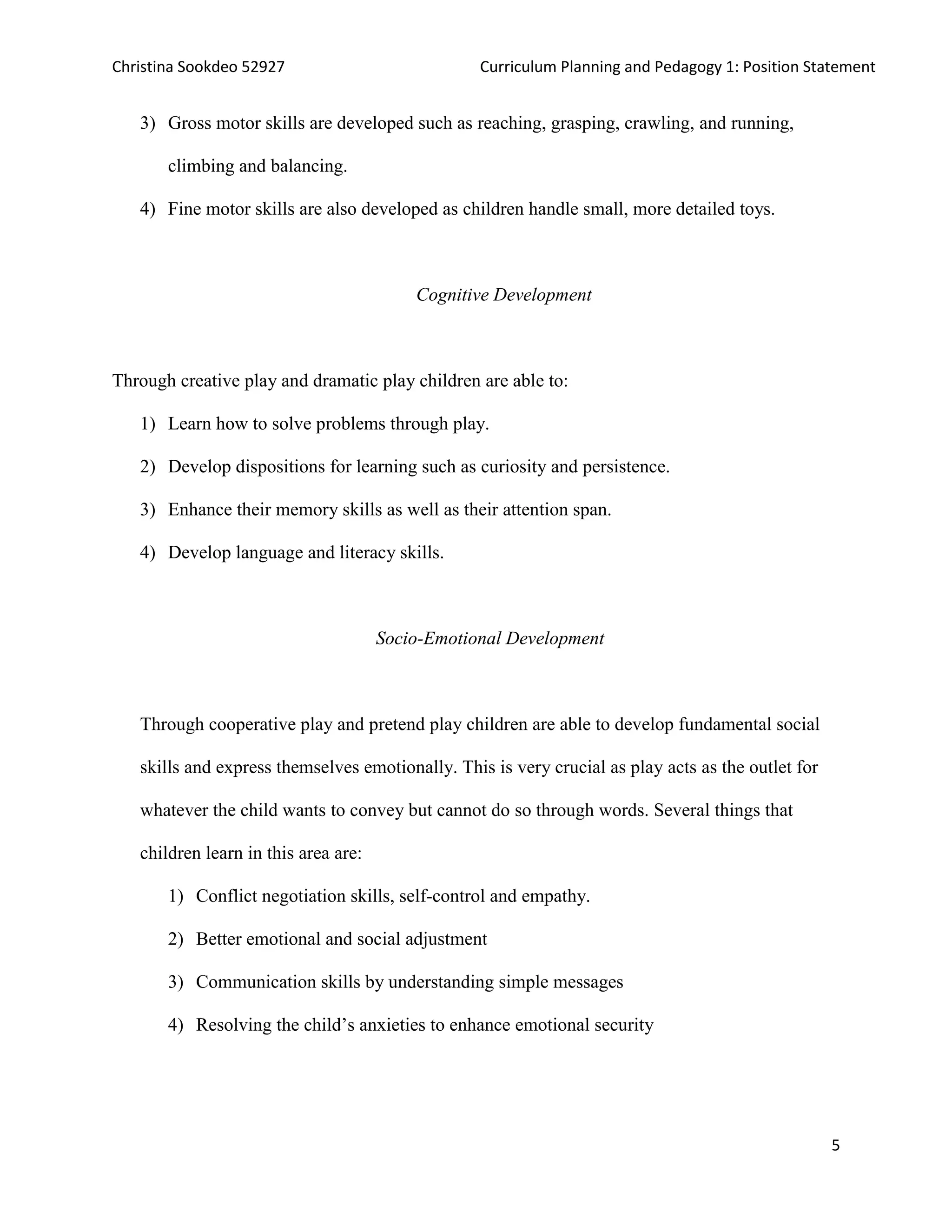 Christina Sookdeo 52927 Curriculum Planning and Pedagogy 1: Position Statement
5
3) Gross motor skills are developed such as reaching, grasping, crawling, and running,
climbing and balancing.
4) Fine motor skills are also developed as children handle small, more detailed toys.
Cognitive Development
Through creative play and dramatic play children are able to:
1) Learn how to solve problems through play.
2) Develop dispositions for learning such as curiosity and persistence.
3) Enhance their memory skills as well as their attention span.
4) Develop language and literacy skills.
Socio-Emotional Development
Through cooperative play and pretend play children are able to develop fundamental social
skills and express themselves emotionally. This is very crucial as play acts as the outlet for
whatever the child wants to convey but cannot do so through words. Several things that
children learn in this area are:
1) Conflict negotiation skills, self-control and empathy.
2) Better emotional and social adjustment
3) Communication skills by understanding simple messages
4) Resolving the child’s anxieties to enhance emotional security
 