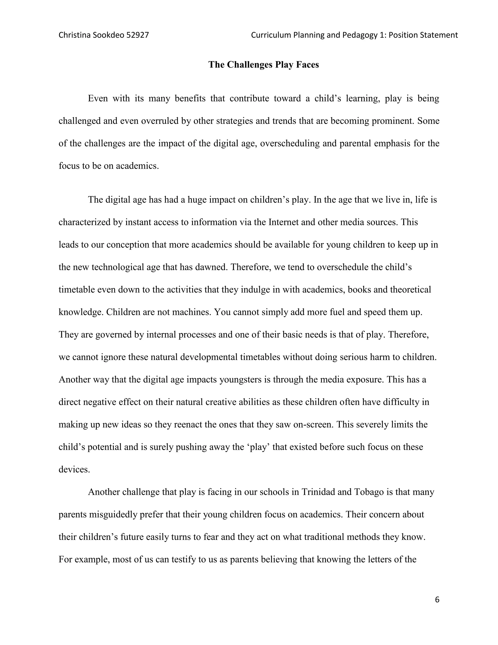 Christina Sookdeo 52927 Curriculum Planning and Pedagogy 1: Position Statement
6
The Challenges Play Faces
Even with its many benefits that contribute toward a child’s learning, play is being
challenged and even overruled by other strategies and trends that are becoming prominent. Some
of the challenges are the impact of the digital age, overscheduling and parental emphasis for the
focus to be on academics.
The digital age has had a huge impact on children’s play. In the age that we live in, life is
characterized by instant access to information via the Internet and other media sources. This
leads to our conception that more academics should be available for young children to keep up in
the new technological age that has dawned. Therefore, we tend to overschedule the child’s
timetable even down to the activities that they indulge in with academics, books and theoretical
knowledge. Children are not machines. You cannot simply add more fuel and speed them up.
They are governed by internal processes and one of their basic needs is that of play. Therefore,
we cannot ignore these natural developmental timetables without doing serious harm to children.
Another way that the digital age impacts youngsters is through the media exposure. This has a
direct negative effect on their natural creative abilities as these children often have difficulty in
making up new ideas so they reenact the ones that they saw on-screen. This severely limits the
child’s potential and is surely pushing away the ‘play’ that existed before such focus on these
devices.
Another challenge that play is facing in our schools in Trinidad and Tobago is that many
parents misguidedly prefer that their young children focus on academics. Their concern about
their children’s future easily turns to fear and they act on what traditional methods they know.
For example, most of us can testify to us as parents believing that knowing the letters of the
 