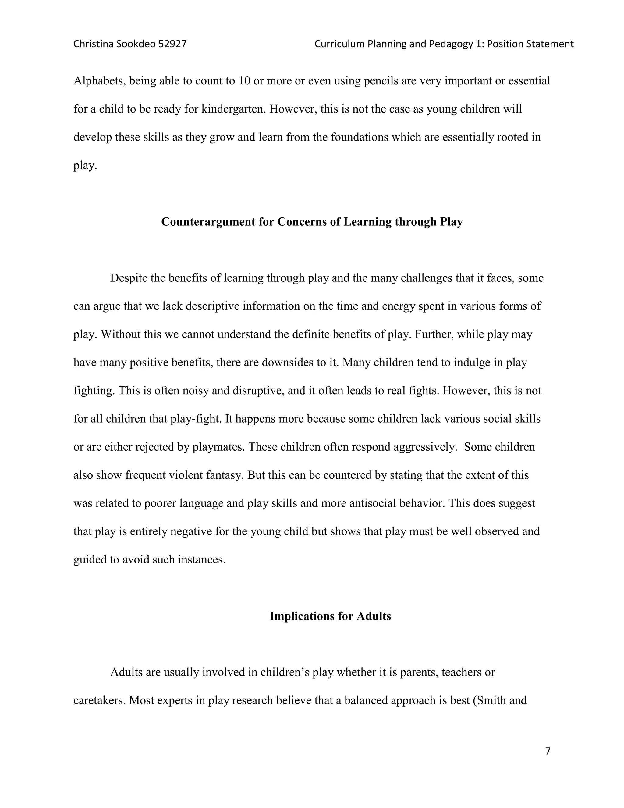 Christina Sookdeo 52927 Curriculum Planning and Pedagogy 1: Position Statement
7
Alphabets, being able to count to 10 or more or even using pencils are very important or essential
for a child to be ready for kindergarten. However, this is not the case as young children will
develop these skills as they grow and learn from the foundations which are essentially rooted in
play.
Counterargument for Concerns of Learning through Play
Despite the benefits of learning through play and the many challenges that it faces, some
can argue that we lack descriptive information on the time and energy spent in various forms of
play. Without this we cannot understand the definite benefits of play. Further, while play may
have many positive benefits, there are downsides to it. Many children tend to indulge in play
fighting. This is often noisy and disruptive, and it often leads to real fights. However, this is not
for all children that play-fight. It happens more because some children lack various social skills
or are either rejected by playmates. These children often respond aggressively. Some children
also show frequent violent fantasy. But this can be countered by stating that the extent of this
was related to poorer language and play skills and more antisocial behavior. This does suggest
that play is entirely negative for the young child but shows that play must be well observed and
guided to avoid such instances.
Implications for Adults
Adults are usually involved in children’s play whether it is parents, teachers or
caretakers. Most experts in play research believe that a balanced approach is best (Smith and
 