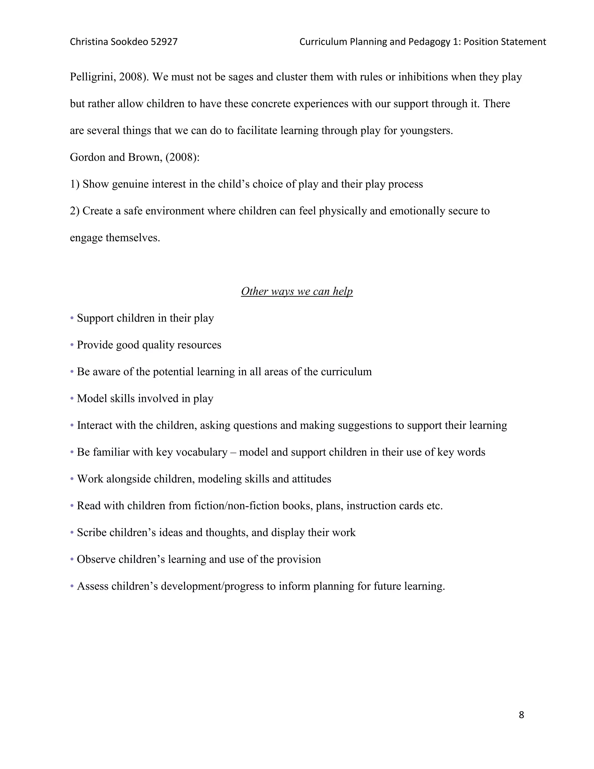 Christina Sookdeo 52927 Curriculum Planning and Pedagogy 1: Position Statement
8
Pelligrini, 2008). We must not be sages and cluster them with rules or inhibitions when they play
but rather allow children to have these concrete experiences with our support through it. There
are several things that we can do to facilitate learning through play for youngsters.
Gordon and Brown, (2008):
1) Show genuine interest in the child’s choice of play and their play process
2) Create a safe environment where children can feel physically and emotionally secure to
engage themselves.
Other ways we can help
• Support children in their play
• Provide good quality resources
• Be aware of the potential learning in all areas of the curriculum
• Model skills involved in play
• Interact with the children, asking questions and making suggestions to support their learning
• Be familiar with key vocabulary – model and support children in their use of key words
• Work alongside children, modeling skills and attitudes
• Read with children from fiction/non-fiction books, plans, instruction cards etc.
• Scribe children’s ideas and thoughts, and display their work
• Observe children’s learning and use of the provision
• Assess children’s development/progress to inform planning for future learning.
 