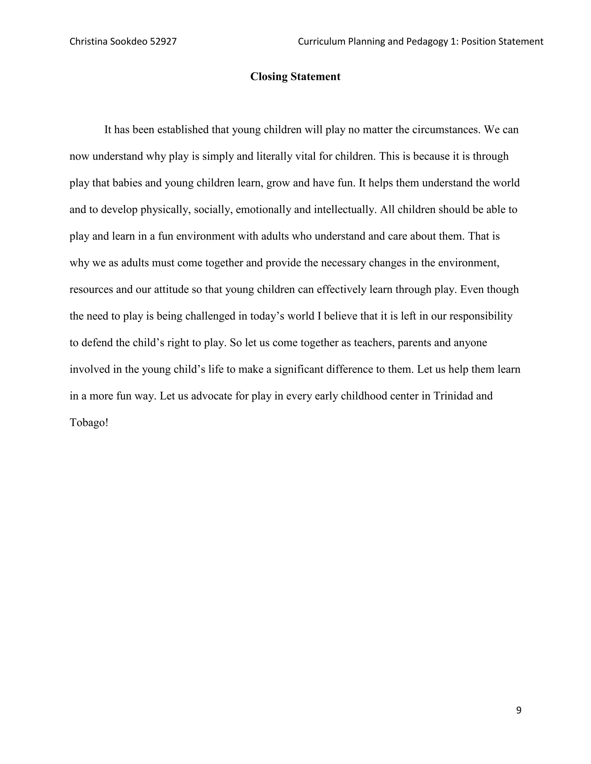 Christina Sookdeo 52927 Curriculum Planning and Pedagogy 1: Position Statement
9
Closing Statement
It has been established that young children will play no matter the circumstances. We can
now understand why play is simply and literally vital for children. This is because it is through
play that babies and young children learn, grow and have fun. It helps them understand the world
and to develop physically, socially, emotionally and intellectually. All children should be able to
play and learn in a fun environment with adults who understand and care about them. That is
why we as adults must come together and provide the necessary changes in the environment,
resources and our attitude so that young children can effectively learn through play. Even though
the need to play is being challenged in today’s world I believe that it is left in our responsibility
to defend the child’s right to play. So let us come together as teachers, parents and anyone
involved in the young child’s life to make a significant difference to them. Let us help them learn
in a more fun way. Let us advocate for play in every early childhood center in Trinidad and
Tobago!
 