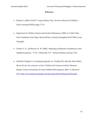 Christina Sookdeo 52927 Curriculum Planning and Pedagogy 1: Position Statement
10
References
 Bernard, L.(2009). NAEYC Young Children: Play, Ten Power Boosts for Children’s
Early Learning.(432820), pages 72-78.
 Department for Children, Schools and Families Publications, (2008). It’s Child’s Play:
Early Foundation Years Stage. Sherwood Park, Annesley Nottingham NG15 ODJ: Crown
Copyright.
 Gordon, A. G., and Browne. K. W. (2008). Beginnings and Beyond: foundations in early
childhood education. 7th
Ed. Clifton Park, N.Y. Thomson Delmar Learning. USA.
 Smith PK, Pellegrini A. Learning through play. In: Tremblay RE, Barr RG, Peters RDeV,
Boivin M, eds. Encyclopedia on Early Childhood Development [online]. Montreal,
Quebec: Centre of Excellence for Early Childhood Development; 2008:1-6. Retrieved
from: http://www.child-encyclopedia.com/documents/Smith-PellegriniANGxp.pdf.
 