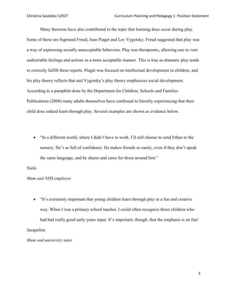 Christina Sookdeo 52927 Curriculum Planning and Pedagogy 1: Position Statement
3
Many theorists have also contributed to the topic that learning does occur during play.
Some of these are Sigmund Freud, Jean Piaget and Lev Vygotsky. Freud suggested that play was
a way of expressing socially unacceptable behaviors. Play was therapeutic, allowing one to vent
undesirable feelings and actions in a more acceptable manner. This is true as dramatic play tends
to correctly fulfill these reports. Piaget was focused on intellectual development in children, and
his play theory reflects that and Vygotsky’s play theory emphasizes social development.
According to a pamphlet done by the Department for Children, Schools and Families
Publications (2008) many adults themselves have confessed to literally experiencing that their
child does indeed learn through play. Several examples are shown as evidence below.
 “In a different world, where I didn’t have to work, I’d still choose to send Ethan to the
nursery. He’s so full of confidence. He makes friends so easily, even if they don’t speak
the same language, and he shares and cares for those around him.”
Nicki
Mum and NHS employee
 “It’s extremely important that young children learn through play in a fun and creative
way. When I was a primary school teacher, I could often recognize those children who
had had really good early years input. It’s important, though, that the emphasis is on fun!
Jacqueline
Mum and university tutor
 