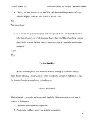 Christina Sookdeo 52927 Curriculum Planning and Pedagogy 1: Position Statement
4
 “Nursery has been fantastic for our boy. He’s really happy and has grown in confidence.
He thinks he plays all day but he’s learning at the same time.”
Joe
Dad, unemployed
 “The nursery has given my daughters skills through activities I’d never have been able to
offer them at home. Most of all, at nursery, they let them play! The girls at home continue
their learning by using the same games or songs or picking up a particular idea. It works
really well.”
Hayley
Mum
The Benefits of Play
What is definitely gained from research is that rich, varied play experiences strongly
boost children’s learning (Bernard, 2009). There is considerable research on the benefits of play
for children’s learning across all areas of development.
Physical Development
Manipulative play, active play and sensory-rich play helps children to learn in several ways in
this area of development.
1) Fitness and health becomes a life practice.
2) Play enriches children’s sensory and aesthetic appreciation.
 