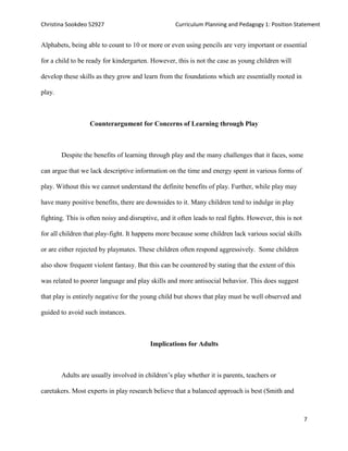 Christina Sookdeo 52927 Curriculum Planning and Pedagogy 1: Position Statement
7
Alphabets, being able to count to 10 or more or even using pencils are very important or essential
for a child to be ready for kindergarten. However, this is not the case as young children will
develop these skills as they grow and learn from the foundations which are essentially rooted in
play.
Counterargument for Concerns of Learning through Play
Despite the benefits of learning through play and the many challenges that it faces, some
can argue that we lack descriptive information on the time and energy spent in various forms of
play. Without this we cannot understand the definite benefits of play. Further, while play may
have many positive benefits, there are downsides to it. Many children tend to indulge in play
fighting. This is often noisy and disruptive, and it often leads to real fights. However, this is not
for all children that play-fight. It happens more because some children lack various social skills
or are either rejected by playmates. These children often respond aggressively. Some children
also show frequent violent fantasy. But this can be countered by stating that the extent of this
was related to poorer language and play skills and more antisocial behavior. This does suggest
that play is entirely negative for the young child but shows that play must be well observed and
guided to avoid such instances.
Implications for Adults
Adults are usually involved in children’s play whether it is parents, teachers or
caretakers. Most experts in play research believe that a balanced approach is best (Smith and
 