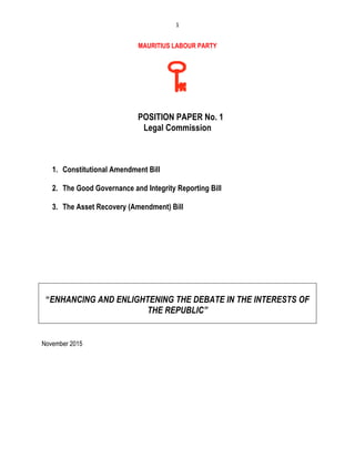 1	
  
	
  
MAURITIUS LABOUR PARTY
POSITION PAPER No. 1
Legal Commission
1. Constitutional Amendment Bill
2. The Good Governance and Integrity Reporting Bill
3. The Asset Recovery (Amendment) Bill
“ENHANCING AND ENLIGHTENING THE DEBATE IN THE INTERESTS OF
THE REPUBLIC”
November 2015
 