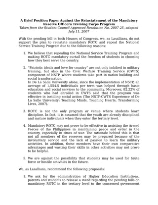 A Brief Position Paper Against the Reinstatement of the Mandatory
               Reserve Officers Training Corps Program
Taken from the Student Council Approved Resolution No. 2007-25, adopted
                             July 11, 2007

With the pending bill in both Houses of Congress, we, as Lasallians, do not
support the plan to reinstate mandatory ROTC and repeal the National
Service Training Program due to the following reasons:

  1. We believe that repealing the National Service Training Program and
     making ROTC mandatory curtail the freedom of students in choosing
     how they best serve the country.

  2. “Patriotic ideals and love for country” are not only imbibed in military
     training, but also in the Civic Welfare Training Service (CWTS)
     component of NSTP, where students take part in nation building and
     social transformation.
     In De La Salle University alone, since the implementation of NSTP, an
     average of 1,554.5 individuals per term was helped through basic
     education and social services to the community. Moreover, 82.22% of
     students who had enrolled in CWTS said that the program was
     effective in instilling social action (The NSTP-CWTS Experience of De
     La Salle University: Teaching Minds, Touching Hearts, Transforming
     Lives, 2007).

  3. ROTC is not the only program or venue where students learn
     discipline. In fact, it is assumed that the youth are already disciplined
     and mature individuals when they enter the tertiary level.

  4. Mandatory ROTC may not prove to be effective in assisting the Armed
     Forces of the Philippines in maintaining peace and order in the
     country, especially in times of war. The rationale behind this is that
     not all members of the reserves may be prepared because of the
     involuntary service and the lack of passion to learn the military
     activities. In addition, these members have their own comparative
     advantages and wasting their skills in other activities may not prove
     to be helpful.

  5. We are against the possibility that students may be used for brute
     force or hostile activities in the future.

We, as Lasallians, recommend the following proposals:

  1. We ask for the administration of Higher Education Institutions,
     parents and students to release a stand regarding the pending bills on
     mandatory ROTC in the tertiary level to the concerned government