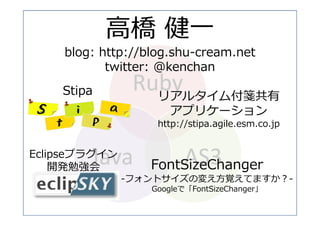 ⾼橋 健⼀
    blog: http://blog.shu-cream.net
           twitter: @kenchan
                Ruby
    Stipa         リアルタイム付箋共有
                     アプリケーション
                   http://stipa.agile.esm.co.jp


Eclipseプラグイン
        Java             AS3
                  FontSizeChanger
    開発勉強会
               -フォントサイズの変え⽅覚えてますか？-
                  Googleで「FontSizeChanger」