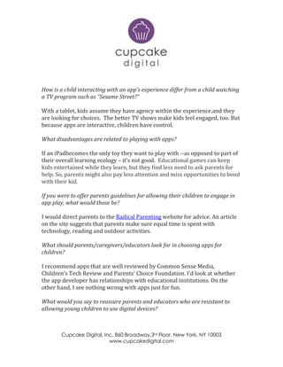 Cupcake Digital, Inc. 860 Broadway,3rd Floor, New York, NY 10003
www.cupcakedigital.com
How is a child interacting with an app’s experience differ from a child watching
a TV program such as “Sesame Street?”
With a tablet, kids assume they have agency within the experience,and they
are looking for choices. The better TV shows make kids feel engaged, too. But
because apps are interactive, children have control.
What disadvantages are related to playing with apps?
If an iPadbecomes the only toy they want to play with --as opposed to part of
their overall learning ecology – it’s not good. Educational games can keep
kids entertained while they learn, but they find less need to ask parents for
help. So, parents might also pay less attention and miss opportunities to bond
with their kid.
If you were to offer parents guidelines for allowing their children to engage in
app play, what would those be?
I would direct parents to the Radical Parenting website for advice. An article
on the site suggests that parents make sure equal time is spent with
technology, reading and outdoor activities.
What should parents/caregivers/educators look for in choosing apps for
children?
I recommend apps that are well reviewed by Common Sense Media,
Children’s Tech Review and Parents’ Choice Foundation. I’d look at whether
the app developer has relationships with educational institutions. On the
other hand, I see nothing wrong with apps just for fun.
What would you say to reassure parents and educators who are resistant to
allowing young children to use digital devices?
 
