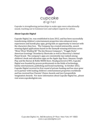 Cupcake Digital, Inc. 860 Broadway,3rd Floor, New York, NY 10003
www.cupcakedigital.com
Cupcake is strengthening partnerships to make apps more educationally
sound, reaching out to Common Core and subject experts for advice.
About Cupcake Digital
Cupcake Digital, Inc. was established in June 2012, and has been successfully
transforming children’s entertainment properties into enhanced story
experiences and learn& play apps, giving kids an opportunity to interact with
the characters they love. The Company has created noteworthy, award-
winning digital applications based on the Emmy®-winning television series
“Wow! Wow! Wubbzy!®” The Jim Henson Company's “Fraggle Rock,”
American Greetings' Strawberry Shortcake as well as Discovery’s Animal
Planet brand. The company’s apps are consistently top-ranked among
children's book and education apps on the Apple App Store, Amazon, Google
Play and the Barnes & Noble NOOK Store. Headquartered in NYC, Cupcake
Digital was founded by proven professionals in the fields of technology,
family entertainment, publishing and brand marketing. In October 2012,
Cupcake Digital received its first round of private funding and has since gone
on to partner with leading children's entertainment properties worldwide
and has received four Parents' Choice Awards and two CynopsisKids
!magination Awards. For more information about Cupcake Digital Inc., please
visit www.cupcakedigital.com.
 