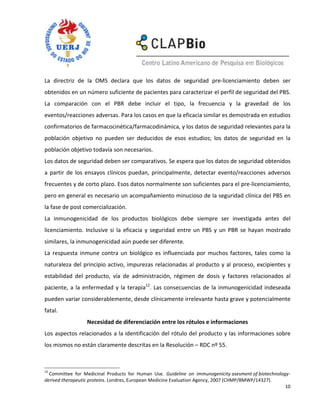 La directriz de la OMS declara que los datos de seguridad pre-licenciamiento deben ser
obtenidos en un número suficiente de pacientes para caracterizar el perfil de seguridad del PBS.
La comparación con el PBR debe incluir el tipo, la frecuencia y la gravedad de los
eventos/reacciones adversas. Para los casos en que la eficacia similar es demostrada en estudios
confirmatorios de farmacocinética/farmacodinámica, y los datos de seguridad relevantes para la
población objetivo no pueden ser deducidos de esos estudios; los datos de seguridad en la
población objetivo todavía son necesarios.
Los datos de seguridad deben ser comparativos. Se espera que los datos de seguridad obtenidos
a partir de los ensayos clínicos puedan, principalmente, detectar evento/reacciones adversos
frecuentes y de corto plazo. Esos datos normalmente son suficientes para el pre-licenciamiento,
pero en general es necesario un acompañamiento minucioso de la seguridad clínica del PBS en
la fase de post comercialización.
La inmunogenicidad de los productos biológicos debe siempre ser investigada antes del
licenciamiento. Inclusive si la eficacia y seguridad entre un PBS y un PBR se hayan mostrado
similares, la inmunogenicidad aún puede ser diferente.
La respuesta inmune contra un biológico es influenciada por muchos factores, tales como la
naturaleza del principio activo, impurezas relacionadas al producto y al proceso, excipientes y
estabilidad del producto, vía de administración, régimen de dosis y factores relacionados al
paciente, a la enfermedad y la terapia12. Las consecuencias de la inmunogenicidad indeseada
pueden variar considerablemente, desde clínicamente irrelevante hasta grave y potencialmente
fatal.
                 Necesidad de diferenciación entre los rótulos e informaciones
Los aspectos relacionados a la identificación del rótulo del producto y las informaciones sobre
los mismos no están claramente descritas en la Resolución – RDC nº 55.



12
  Committee for Medicinal Products for Human Use. Guideline on immunogenicity asesment of biotechnology-
derived therapeutic proteins. Londres, European Medicine Evaluation Agency, 2007 (CHMP/BMWP/14327).
                                                                                                      10
 