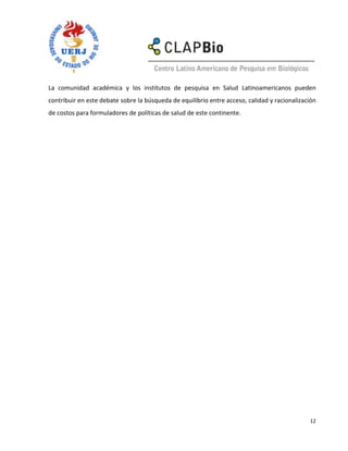 La comunidad académica y los institutos de pesquisa en Salud Latinoamericanos pueden
contribuir en este debate sobre la búsqueda de equilibrio entre acceso, calidad y racionalización
de costos para formuladores de políticas de salud de este continente.




                                                                                              12
 