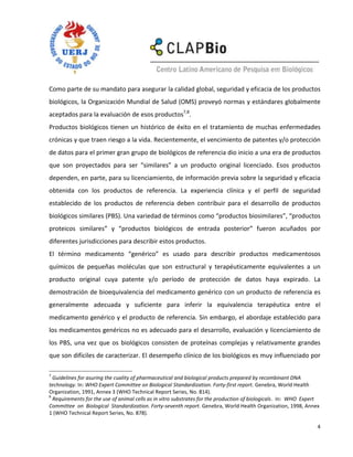 Como parte de su mandato para asegurar la calidad global, seguridad y eficacia de los productos
biológicos, la Organización Mundial de Salud (OMS) proveyó normas y estándares globalmente
aceptados para la evaluación de esos productos7,8.
Productos biológicos tienen un histórico de éxito en el tratamiento de muchas enfermedades
crónicas y que traen riesgo a la vida. Recientemente, el vencimiento de patentes y/o protección
de datos para el primer gran grupo de biológicos de referencia dio inicio a una era de productos
que son proyectados para ser “similares” a un producto original licenciado. Esos productos
dependen, en parte, para su licenciamiento, de información previa sobre la seguridad y eficacia
obtenida con los productos de referencia. La experiencia clínica y el perfil de seguridad
establecido de los productos de referencia deben contribuir para el desarrollo de productos
biológicos similares (PBS). Una variedad de términos como “productos biosimilares”, “productos
proteicos similares” y “productos biológicos de entrada posterior” fueron acuñados por
diferentes jurisdicciones para describir estos productos.
El término medicamento “genérico” es usado para describir productos medicamentosos
químicos de pequeñas moléculas que son estructural y terapéuticamente equivalentes a un
producto original cuya patente y/o período de protección de datos haya expirado. La
demostración de bioequivalencia del medicamento genérico con un producto de referencia es
generalmente adecuada y suficiente para inferir la equivalencia terapéutica entre el
medicamento genérico y el producto de referencia. Sin embargo, el abordaje establecido para
los medicamentos genéricos no es adecuado para el desarrollo, evaluación y licenciamiento de
los PBS, una vez que os biológicos consisten de proteínas complejas y relativamente grandes
que son difíciles de caracterizar. El desempeño clínico de los biológicos es muy influenciado por

7
  Guidelines for asuring the cuality of pharmaceutical and biological products prepared by recombinant DNA
technology. In: WHO Expert Committee on Biological Standardization. Forty-first report. Genebra, World Health
Organization, 1991, Annex 3 (WHO Technical Report Series, No. 814).
8
  Requirements for the use of animal cells as in vitro substrates for the production of biologicals. In: WHO Expert
Committee on Biological Standardization. Forty-seventh report. Genebra, World Health Organization, 1998, Annex
1 (WHO Technical Report Series, No. 878).

                                                                                                                  4
 