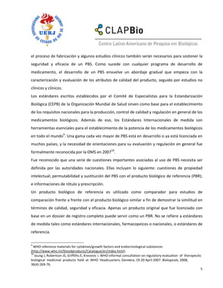 el proceso de fabricación y algunos estudios clínicos también serán necesarios para sostener la
seguridad y eficacia de un PBS. Como sucede con cualquier programa de desarrollo de
medicamento, el desarrollo de un PBS envuelve un abordaje gradual que empieza con la
caracterización y evaluación de los atributos de calidad del producto, seguido por estudios no
clínicos y clínicos.
Los estándares escritos establecidos por el Comité de Especialistas para la Estandarización
Biológica (CEPB) de la Organización Mundial de Salud sirven como base para el establecimiento
de los requisitos nacionales para la producción, control de calidad y regulación en general de los
medicamentos biológicos. Además de eso, los Estándares Internacionales de medida son
herramientas esenciales para el establecimiento de la potencia de los medicamentos biológicos
en todo el mundo9. Una gama cada vez mayor de PBS está en desarrollo o ya está licenciada en
muchos países, y la necesidad de orientaciones para su evaluación y regulación en general fue
formalmente reconocida por la OMS en 200710.
Fue reconocido que una serie de cuestiones importantes asociadas al uso de PBS necesita ser
definida por las autoridades nacionales. Ellas incluyen lo siguiente: cuestiones de propiedad
intelectual; permutabilidad y sustitución del PBS con el producto biológico de referencia (PBR);
e informaciones de rótulo y prescripción.
Un producto biológico de referencia es utilizado como comparador para estudios de
comparación frente a frente con el producto biológico similar a fin de demostrar la similitud en
términos de calidad, seguridad y eficacia. Apenas un producto original que fue licenciado con
base en un dossier de registro completo puede servir como un PBR. No se refiere a estándares
de medida tales como estándares internacionales, farmacopeicos o nacionales, o estándares de
referencia.

9
  WHO reference materials for cytokines/growth factors and endocrinological substances
(http://www.who.int/bloodproducts/Catalogue/en/index.html).
10
   Joung J, Robertson JS, Griffiths E, Knezevic I. WHO informal consultation on regulatory evaluation of therapeutic
biological medicinal products held at WHO Headcuarters, Genebra, 19-20 April 2007. Biologicals, 2008,
36(4):269-76.
                                                                                                                    5
 