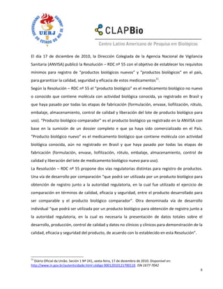 El día 17 de diciembre de 2010, la Dirección Colegiada de la Agencia Nacional de Vigilancia
Sanitaria (ANVISA) publicó la Resolución – RDC nº 55 con el objetivo de establecer los requisitos
mínimos para registro de “productos biológicos nuevos” y “productos biológicos” en el país,
para garantizar la calidad, seguridad y eficacia de estos medicamentos11.
Según la Resolución – RDC nº 55 el “producto biológico” es el medicamento biológico no nuevo
o conocido que contiene molécula con actividad biológica conocida, ya registrado en Brasil y
que haya pasado por todas las etapas de fabricación (formulación, envase, liofilización, rótulo,
embalaje, almacenamiento, control de calidad y liberación del lote de producto biológico para
uso). “Producto biológico comparador” es el producto biológico ya registrado en la ANVISA con
base en la sumisión de un dossier completo e que ya haya sido comercializado en el País.
“Producto biológico nuevo” es el medicamento biológico que contiene molécula con actividad
biológica conocida, aún no registrado en Brasil y que haya pasado por todas las etapas de
fabricación (formulación, envase, liofilización, rótulo, embalaje, almacenamiento, control de
calidad y liberación del lote de medicamento biológico nuevo para uso).
La Resolución – RDC nº 55 propone dos vías regulatorias distintas para registro de productos.
Una vía de desarrollo por comparación “que podrá ser utilizada por un producto biológico para
obtención de registro junto a la autoridad regulatoria, en la cual fue utilizado el ejercicio de
comparación en términos de calidad, eficacia y seguridad, entre el producto desarrollado para
ser comparable y el producto biológico comparador”. Otra denominada vía de desarrollo
individual “que podrá ser utilizada por un producto biológico para obtención de registro junto a
la autoridad regulatoria, en la cual es necesaria la presentación de datos totales sobre el
desarrollo, producción, control de calidad y datos no clínicos y clínicos para demonstración de la
calidad, eficacia y seguridad del producto, de acuerdo con lo establecido en esta Resolución”.




11
  Diário Oficial da União. Seción 1 Nº 241, sexta-feira, 17 de dezembro de 2010. Disponível en:
http://www.in.gov.br/autenticidade.html código 00012010121700110. ISN 1677-7042
                                                                                                  6
 