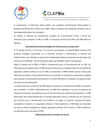 la comparación, el fabricante debe realizar una completa caracterización físico-química y
biológica del PBS frente a frente con el PBR. Todos os aspectos de calidad del producto y de su
heterogeneidad deben ser evaluados.
Al realizar un ejercicio de comparación, estudios de caracterización frente a frente son
necesarios para comparar el PBS y el PBR. La estructura primaria del PBS y del PBR debe ser
idéntica.
              Necesidad del producto biológico de referencia para comparación
El 1º párrafo del Art. 27 cita que “en caso de comprobada no disponibilidad comercial del
producto biológico comparador en el mercado nacional e internacional, la elección del
medicamento a ser utilizado en ejercicio de comparación deberá ser previamente discutida y de
acuerdo con la ANVISA”. Hay necesidad de reglas más definidas sobre el comparador.
Según la directriz de la OMS, el PBR es fundamental para el licenciamiento de un PBS. Las
informaciones completas sobre el PBR proveen la base para el establecimiento de los perfiles de
seguridad, calidad y eficacia al cual el PBS es comparado. El PBR también provee la base para
selección de la dosis y vía de administración, y es utilizado en estudios de comparación exigidos
para sostener la solicitud de licenciamiento. El mismo PBR debe ser utilizado a lo largo de todos
los ejercicios de comparación.
La justificación para la elección del PBR debe ser provista por el fabricante del PBS al momento
de la sumisión a la ARN. Tradicionalmente, las ARNs han solicitado el uso de un producto de
referencia licenciado nacionalmente para el licenciamiento de medicamentos genéricos. El PBR
debe haber sido comercializado por un período adecuado y tener un volumen de uso comercial
de tal forma que la demostración de similitud a él traiga un conjunto sustancial de datos
aceptables en relación a la seguridad y eficacia. Y más importante, el PBR debe ser licenciado
con base en datos completos de calidad, seguridad y eficacia. Por lo tanto, un PBS no debe ser
considerado como una opción al PBR.
                           Delineamiento de los estudios de eficacia

                                                                                               8
 